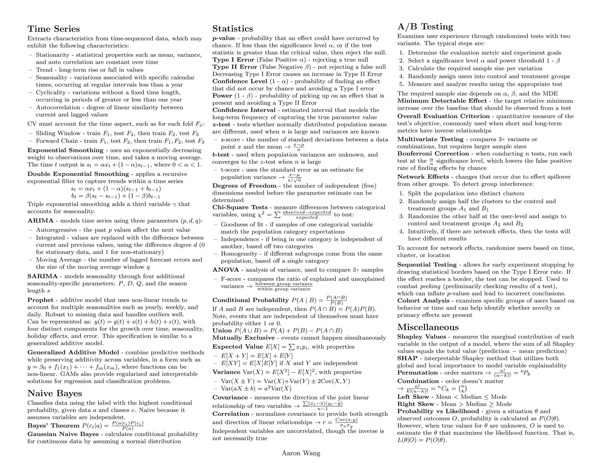 .
Time Series
Extracts characteristics from time-sequenced data, which may
exhibit the following characteristics:
– Stationarity - statistical properties such as mean, variance,
and auto correlation are constant over time
– Trend - long-term rise or fall in values
– Seasonality - variations associated with specific calendar
times, occurring at regular intervals less than a year
– Cyclicality - variations without a fixed time length,
occurring in periods of greater or less than one year
– Autocorrelation - degree of linear similarity between
current and lagged values
CV must account for the time aspect, such as for each fold Fx:
– Sliding Window - train F1, test F2, then train F2, test F3
– Forward Chain - train F1, test F2, then train F1, F2, test F3
Exponential Smoothing - uses an exponentially decreasing
weight to observations over time, and takes a moving average.
The time t output is st = αxt + (1 − α)st−1, where 0  α  1.
Double Exponential Smoothing - applies a recursive
exponential filter to capture trends within a time series
st = αxt + (1 − α)(st−1 + bt−1)
bt = β(st − st−1) + (1 − β)bt−1
Triple exponential smoothing adds a third variable γ that
accounts for seasonality.
ARIMA - models time series using three parameters (p, d, q):
– Autoregressive - the past p values affect the next value
– Integrated - values are replaced with the difference between
current and previous values, using the difference degree d (0
for stationary data, and 1 for non-stationary)
– Moving Average - the number of lagged forecast errors and
the size of the moving average window q
SARIMA - models seasonality through four additional
seasonality-specific parameters: P, D, Q, and the season
length s
Prophet - additive model that uses non-linear trends to
account for multiple seasonalities such as yearly, weekly, and
daily. Robust to missing data and handles outliers well.
Can be represented as: y(t) = g(t) + s(t) + h(t) + (t), with
four distinct components for the growth over time, seasonality,
holiday effects, and error. This specification is similar to a
generalized additive model.
Generalized Additive Model - combine predictive methods
while preserving additivity across variables, in a form such as
y = β0 + f1(x1) + · · · + fm(xm), where functions can be
non-linear. GAMs also provide regularized and interpretable
solutions for regression and classification problems.
Naive Bayes
Classifies data using the label with the highest conditional
probability, given data a and classes c. Naive because it
assumes variables are independent.
Bayes’ Theorem P(ci|a) =
P (a|ci)P (ci)
P (a)
Gaussian Naive Bayes - calculates conditional probability
for continuous data by assuming a normal distribution
.
Statistics
p-value - probability that an effect could have occurred by
chance. If less than the significance level α, or if the test
statistic is greater than the critical value, then reject the null.
Type I Error (False Positive α) - rejecting a true null
Type II Error (False Negative β) - not rejecting a false null
Decreasing Type I Error causes an increase in Type II Error
Confidence Level (1 - α) - probability of finding an effect
that did not occur by chance and avoiding a Type I error
Power (1 - β) - probability of picking up on an effect that is
present and avoiding a Type II Error
Confidence Interval - estimated interval that models the
long-term frequency of capturing the true parameter value
z-test - tests whether normally distributed population means
are different, used when n is large and variances are known
– z-score - the number of standard deviations between a data
point x and the mean → x−µ
σ
t-test - used when population variances are unknown, and
converges to the z-test when n is large
– t-score - uses the standard error as an estimate for
population variance → x−µ
s/
√
n
Degrees of Freedom - the number of independent (free)
dimensions needed before the parameter estimate can be
determined
Chi-Square Tests - measure differences between categorical
variables, using χ2 =
P observed−expected
expected
to test:
– Goodness of fit - if samples of one categorical variable
match the population category expectations
– Independence - if being in one category is independent of
another, based off two categories
– Homogeneity - if different subgroups come from the same
population, based off a single category
ANOVA - analysis of variance, used to compare 3+ samples
– F-score - compares the ratio of explained and unexplained
variance → between group variance
within group variance
Conditional Probability P(A | B) =
P (A∩B)
P (B)
If A and B are independent, then P(A ∩ B) = P(A)P(B).
Note, events that are independent of themselves must have
probability either 1 or 0.
Union P(A ∪ B) = P(A) + P(B) − P(A ∩ B)
Mutually Exclusive - events cannot happen simultaneously
Expected Value E[X] =
P
xipi, with properties
– E[X + Y ] = E[X] + E[Y ]
– E[XY ] = E[X]E[Y ] if X and Y are independent
Variance Var(X) = E[X2] − E[X]2, with properties
– Var(X ± Y ) = Var(X)+Var(Y ) ± 2Cov(X, Y )
– Var(aX ± b) = a2Var(X)
Covariance - measures the direction of the joint linear
relationship of two variables →
P
(xi−x̄)(yi−ȳ)
n−1
Correlation - normalizes covariance to provide both strength
and direction of linear relationships → r =
Cov(x,y)
σxσy
Independent variables are uncorrelated, though the inverse is
not necessarily true
A/B Testing
Examines user experience through randomized tests with two
variants. The typical steps are:
1. Determine the evaluation metric and experiment goals
2. Select a significance level α and power threshold 1 - β
3. Calculate the required sample size per variation
4. Randomly assign users into control and treatment groups
5. Measure and analyze results using the appropriate test
The required sample size depends on α, β, and the MDE
Minimum Detectable Effect - the target relative minimum
increase over the baseline that should be observed from a test
Overall Evaluation Criterion - quantitative measure of the
test’s objective, commonly used when short and long-term
metrics have inverse relationships
Multivariate Testing - compares 3+ variants or
combinations, but requires larger sample sizes
Bonferroni Correction - when conducting n tests, run each
test at the α
n
significance level, which lowers the false positive
rate of finding effects by chance
Network Effects - changes that occur due to effect spillover
from other groups. To detect group interference:
1. Split the population into distinct clusters
2. Randomly assign half the clusters to the control and
treatment groups A1 and B1
3. Randomize the other half at the user-level and assign to
control and treatment groups A2 and B2
4. Intuitively, if there are network effects, then the tests will
have different results
To account for network effects, randomize users based on time,
cluster, or location
Sequential Testing - allows for early experiment stopping by
drawing statistical borders based on the Type I Error rate. If
the effect reaches a border, the test can be stopped. Used to
combat peeking (preliminarily checking results of a test),
which can inflate p-values and lead to incorrect conclusions.
Cohort Analysis - examines specific groups of users based on
behavior or time and can help identify whether novelty or
primacy effects are present
Miscellaneous
Shapley Values - measures the marginal contribution of each
variable in the output of a model, where the sum of all Shapley
values equals the total value (prediction − mean prediction)
SHAP - interpretable Shapley method that utilizes both
global and local importance to model variable explainability
Permutation - order matters → n!
(n−k)!
= nPk
Combination - order doesn’t matter
→ n!
k!(n−k)!
= nCk = n
k

Left Skew - Mean  Median ≤ Mode
Right Skew - Mean  Median ≥ Mode
Probability vs Likelihood - given a situation θ and
observed outcomes O, probability is calculated as P(O|θ).
However, when true values for θ are unknown, O is used to
estimate the θ that maximizes the likelihood function. That is,
L(θ|O) = P(O|θ).
Aaron Wang
 