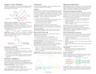 .
Support Vector Machines
Separates data between two classes by maximizing the margin
between the hyperplane and the nearest data points of any
class. Relies on the following:
Support Vector Classifiers - account for outliers through
the regularization parameter C, which penalizes
misclassifications in the margin by a factor of C  0
Kernel Functions - solve nonlinear problems by computing
the similarity between points a, b and mapping the data to a
higher dimension. Common functions:
– Polynomial (ab + r)d
– Radial e−γ(a−b)2
, where smaller γ → smoother boundaries
Hinge Loss - max(0, 1 − yi(wT xi − b)), where w is the margin
width, b is the offset bias, and classes are labeled ±1. Acts as
the cost function for SVM. Note, even a correct prediction
inside the margin gives loss  0.
Multiclass Prediction
To classify data with 3+ classes C, a common method is to
binarize the problem through:
– One vs. Rest - train a classifier for each class ci by setting
ci’s samples as 1 and all others as 0, and predict the class
with the highest confidence score
– One vs. One - train
C(C−1)
2
models for each pair of classes,
and predict the class with the highest number of positive
predictions
k-Nearest Neighbors
Non-parametric method that calculates ŷ using the average
value or most common class of its k-nearest points. For
high-dimensional data, information is lost through equidistant
vectors, so dimension reduction is often applied prior to k-NN.
Minkowski Distance = (
P
|ai − bi|p)1/p
– p = 1 gives Manhattan distance
P
|ai − bi|
– p = 2 gives Euclidean distance
pP
(ai − bi)2
Hamming Distance - count of the differences between two
vectors, often used to compare categorical variables
.
Clustering
Unsupervised, non-parametric methods that groups similar
data points together based on distance
k-Means
Randomly place k centroids across normalized data, and assig
observations to the nearest centroid. Recalculate centroids as
the mean of assignments and repeat until convergence. Using
the median or medoid (actual data point) may be more robust
to noise and outliers. k-modes is used for categorical data.
k-means++ - improves selection of initial clusters
1. Pick the first center randomly
2. Compute distance between points and the nearest center
3. Choose new center using a weighted probability
distribution proportional to distance
4. Repeat until k centers are chosen
Evaluating the number of clusters and performance:
Silhouette Value - measures how similar a data point is to
its own cluster compared to other clusters, and ranges from 1
(best) to -1 (worst).
Davies-Bouldin Index - ratio of within cluster scatter to
between cluster separation, where lower values are better
Hierarchical Clustering
Clusters data into groups using a predominant hierarchy
Agglomerative Approach
1. Each observation starts in its own cluster
2. Iteratively combine the most similar cluster pairs
3. Continue until all points are in the same cluster
Divisive Approach - all points start in one cluster and splits
are performed recursively down the hierarchy
Linkage Metrics - measure dissimilarity between clusters
and combines them using the minimum linkage value over all
pairwise points in different clusters by comparing:
– Single - the distance between the closest pair of points
– Complete - the distance between the farthest pair of points
– Ward’s - the increase in within-cluster SSE if two clusters
were to be combined
Dendrogram - plots the full hierarchy of clusters, where the
height of a node indicates the dissimilarity between its children
.
Dimension Reduction
High-dimensional data can lead to the curse of dimensionality,
which increases the risk of overfitting and decreases the value
added. The number of samples for each feature combination
quickly becomes sparse, reducing model performance.
Principal Component Analysis
Projects data onto orthogonal vectors that maximize variance.
Remember, given an n × n matrix A, a nonzero vector ~
x, and
a scaler λ, if A~
x = λ~
x then ~
x and λ are an eigenvector and
eigenvalue of A. In PCA, the eigenvectors are uncorrelated
and represent principal components.
1. Start with the covariance matrix of standardized data
2. Calculate eigenvalues and eigenvectors using SVD or
eigendecomposition
3. Rank the principal components by their proportion of
variance explained = λi
P
λ
Data should be linearly related, and for a p-dimensional
dataset, there will be p principal components.
Note, PCA explains the variance in X, not necessarily Y.
Sparse PCA - constrains the number of non-zero values in
each component, reducing susceptibility to noise and
improving interpretability
Linear Discriminant Analysis
Supervised method that maximizes separation between classes
and minimizes variance within classes for a labeled dataset
1. Compute the mean and variance of each independent
variable for every class Ci
2. Calculate the within-class (σ2
w) and between-class (σ2
b )
variance
3. Find the matrix W = (σ2
w)−1(σ2
b ) that maximizes Fisher’s
signal-to-noise ratio
4. Rank the discriminant components by their signal-to-noise
ratio λ
Note, the number of components is at most C1 − 1
Assumptions
– Independent variables are normally distributed
– Homoscedasticity - constant variance of error
– Low multicollinearity
Factor Analysis
Describes data using a linear combination of k latent factors.
Given a normalized matrix X, it follows the form X = Lf + ,
with factor loadings L and hidden factors f.
Scree Plot - graphs the eigenvalues of factors (or principal
components) and is used to determine the number of factors to
retain. The ’elbow’ where values level off is often used as the
cutoff.
Aaron Wang
 
