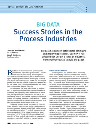 36  www.aiche.org/cep  March 2016  CEP
Special Section: Big Data Analytics
B
ig data in the process industries has many of the
characteristics represented by the four Vs — volume,
variety, veracity, and velocity. However, process
data can be distinguished from big data in other industries
by the complexity of the questions we are trying to answer
with process data. Not only do we want to find and interpret
patterns in the data and use them for predictive purposes, but
we also want to extract meaningful relationships that can be
used to improve and optimize a process.
	 Process data are also often characterized by the pres-
ence of large numbers of variables from different sources,
something that is generally much more difficult to handle
than just large numbers of observations. Because of the
multisource nature of process data, engineers conducting a
process investigation must work closely with the IT depart-
ment that provides the necessary infrastructure to put these
data sets together in a contextually correct way.
	 This article presents several success stories from dif-
ferent industries where big data has been used to answer
complex questions. Because most of these studies involve
the use of latent variable (LV) methods such as principal
component analysis (PCA) (1) and projection to latent
structures (PLS) (2, 3), the article first provides a brief
overview of those methods and explains the reasons such
methods are particularly suitable for big data analysis.
Latent variable methods
	 Historical process data generally consist of measure-
ments of many highly correlated variables (often hundreds
to thousands), but the true statistical rank of the process, i.e.,
the number of underlying significant dimensions in which the
process is actually moving, is often very small (about two to
ten). This situation arises because only a few dominant events
are driving the process under normal operations (e.g., raw
material variations, environmental effects). In addition, more
sophisticated online analyzers such as spectrometers and
imaging systems are being used to generate large numbers of
highly correlated measurements on each sample, which also
require lower-rank models.
	 Latent variable methods are uniquely suited for the
analysis and interpretation of such data because they are
based on the critical assumption that the data sets are of
low statistical rank. They provide low-dimension latent
variable models that capture the lower-rank spaces of
the process variable (X) and the response (Y) data with-
out over-fitting the data. This low-dimensional space is
defined by a small number of statistically significant latent
variables (t1, t2, …), which are linear combinations of the
measured variables. Such variables can be used to con-
struct simple score and loading plots, which provide a way
to visualize and interpret the data.
Big data holds much potential for optimizing
and improving processes. See how it has
already been used in a range of industries,
from pharmaceuticals to pulp and paper.
Salvador García Muñoz
Eli Lilly and Co.
John F. MacGregor
ProSensus, Inc.
BIG DATA
Success Stories in the
Process Industries
Copyright © 2016 American Institute of Chemical Engineers (AIChE)
 