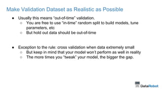 Make Validation Dataset as Realistic as Possible
● Usually this means “out-of-time” validation.
○ You are free to use “in-time” random split to build models, tune
parameters, etc
○ But hold out data should be out-of-time
● Exception to the rule: cross validation when data extremely small
○ But keep in mind that your model won’t perform as well in reality
○ The more times you “tweak” your model, the bigger the gap.
 