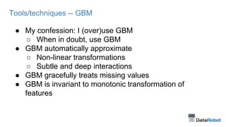 Tools/techniques -- GBM
● My confession: I (over)use GBM
○ When in doubt, use GBM
● GBM automatically approximate
○ Non-linear transformations
○ Subtle and deep interactions
● GBM gracefully treats missing values
● GBM is invariant to monotonic transformation of
features
 