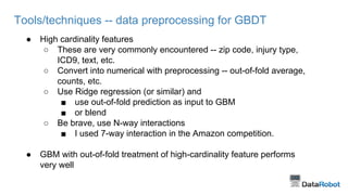 Tools/techniques -- data preprocessing for GBDT
● High cardinality features
○ These are very commonly encountered -- zip code, injury type,
ICD9, text, etc.
○ Convert into numerical with preprocessing -- out-of-fold average,
counts, etc.
○ Use Ridge regression (or similar) and
■ use out-of-fold prediction as input to GBM
■ or blend
○ Be brave, use N-way interactions
■ I used 7-way interaction in the Amazon competition.
● GBM with out-of-fold treatment of high-cardinality feature performs
very well
 