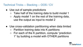 Technical Tricks -- Stacking -- OOS / CV
● Use out of sample predictions
○ Take half of the training data to build model 1
○ Apply model 1 on the rest of the training data,
use the output as input to model 2
● Use cross-validation partitioning when data limited
○ Partition training data into K partitions
○ For each of the K partition, compute “prediction
1” by building a model with OTHER partitions
 