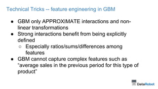 Technical Tricks -- feature engineering in GBM
● GBM only APPROXIMATE interactions and non-
linear transformations
● Strong interactions benefit from being explicitly
defined
○ Especially ratios/sums/differences among
features
● GBM cannot capture complex features such as
“average sales in the previous period for this type of
product”
 