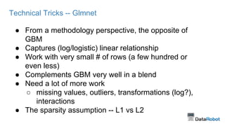 Technical Tricks -- Glmnet
● From a methodology perspective, the opposite of
GBM
● Captures (log/logistic) linear relationship
● Work with very small # of rows (a few hundred or
even less)
● Complements GBM very well in a blend
● Need a lot of more work
○ missing values, outliers, transformations (log?),
interactions
● The sparsity assumption -- L1 vs L2
 