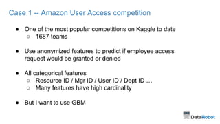 Case 1 -- Amazon User Access competition
● One of the most popular competitions on Kaggle to date
○ 1687 teams
● Use anonymized features to predict if employee access
request would be granted or denied
● All categorical features
○ Resource ID / Mgr ID / User ID / Dept ID …
○ Many features have high cardinality
● But I want to use GBM
 