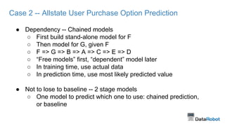 Case 2 -- Allstate User Purchase Option Prediction
● Dependency -- Chained models
○ First build stand-alone model for F
○ Then model for G, given F
○ F => G => B => A => C => E => D
○ “Free models” first, “dependent” model later
○ In training time, use actual data
○ In prediction time, use most likely predicted value
● Not to lose to baseline -- 2 stage models
○ One model to predict which one to use: chained prediction,
or baseline
 