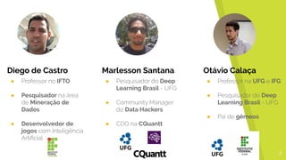 2
Marlesson Santana
● Pesquisador do Deep
Learning Brasil - UFG
● Community Manager
do Data Hackers
● CDO na CQuantt
Otávio Calaça
● Professor na UFG e IFG
● Pesquisador do Deep
Learning Brasil - UFG
● Pai de gêmeos
Diego de Castro
● Professor no IFTO
● Pesquisador na área
de Mineração de
Dados
● Desenvolvedor de
jogos com Inteligência
Artificial