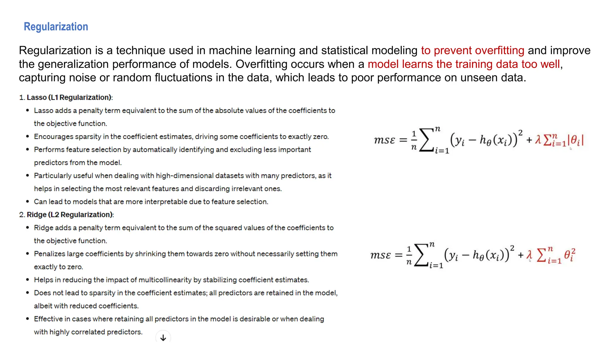 Regularization
Regularization is a technique used in machine learning and statistical modeling to prevent overfitting and improve
the generalization performance of models. Overfitting occurs when a model learns the training data too well,
capturing noise or random fluctuations in the data, which leads to poor performance on unseen data.
 