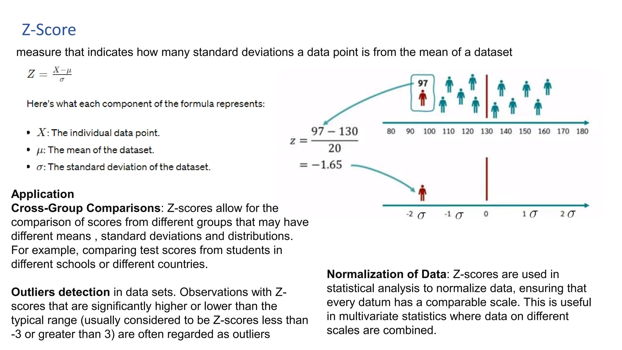 Z-Score
measure that indicates how many standard deviations a data point is from the mean of a dataset
Application
Cross-Group Comparisons: Z-scores allow for the
comparison of scores from different groups that may have
different means , standard deviations and distributions.
For example, comparing test scores from students in
different schools or different countries.
Outliers detection in data sets. Observations with Z-
scores that are significantly higher or lower than the
typical range (usually considered to be Z-scores less than
-3 or greater than 3) are often regarded as outliers
Normalization of Data: Z-scores are used in
statistical analysis to normalize data, ensuring that
every datum has a comparable scale. This is useful
in multivariate statistics where data on different
scales are combined.
 