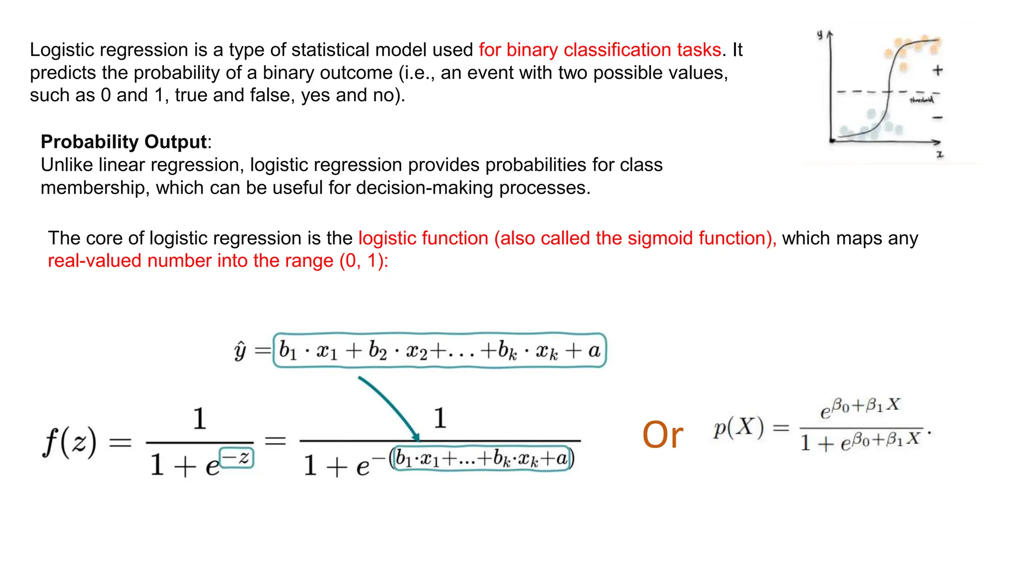 Logistic regression is a type of statistical model used for binary classification tasks. It
predicts the probability of a binary outcome (i.e., an event with two possible values,
such as 0 and 1, true and false, yes and no).
Probability Output:
Unlike linear regression, logistic regression provides probabilities for class
membership, which can be useful for decision-making processes.
The core of logistic regression is the logistic function (also called the sigmoid function), which maps any
real-valued number into the range (0, 1):
Or
 