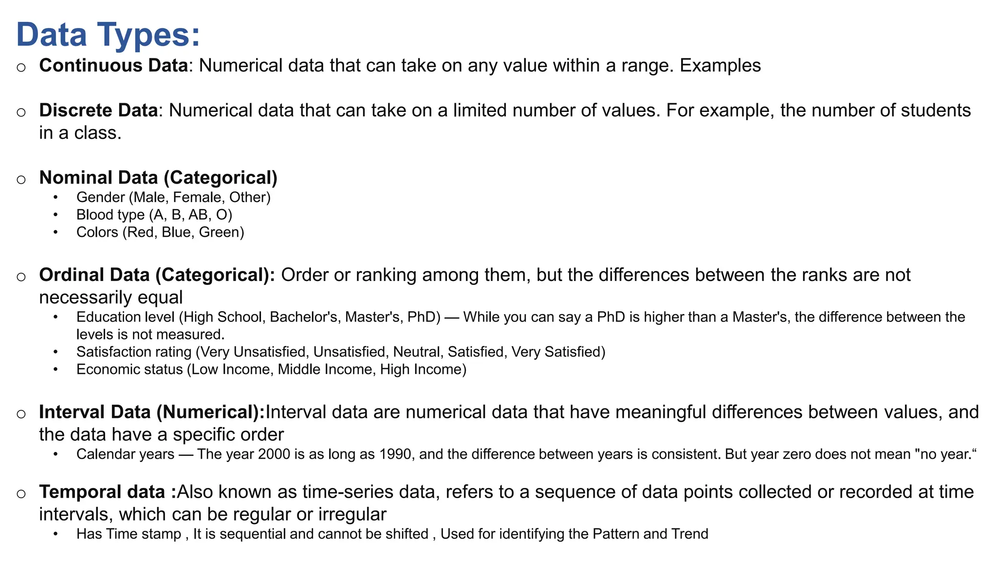 Data Types:
o Continuous Data: Numerical data that can take on any value within a range. Examples
o Discrete Data: Numerical data that can take on a limited number of values. For example, the number of students
in a class.
o Nominal Data (Categorical)
• Gender (Male, Female, Other)
• Blood type (A, B, AB, O)
• Colors (Red, Blue, Green)
o Ordinal Data (Categorical): Order or ranking among them, but the differences between the ranks are not
necessarily equal
• Education level (High School, Bachelor's, Master's, PhD) — While you can say a PhD is higher than a Master's, the difference between the
levels is not measured.
• Satisfaction rating (Very Unsatisfied, Unsatisfied, Neutral, Satisfied, Very Satisfied)
• Economic status (Low Income, Middle Income, High Income)
o Interval Data (Numerical):Interval data are numerical data that have meaningful differences between values, and
the data have a specific order
• Calendar years — The year 2000 is as long as 1990, and the difference between years is consistent. But year zero does not mean "no year.“
o Temporal data :Also known as time-series data, refers to a sequence of data points collected or recorded at time
intervals, which can be regular or irregular
• Has Time stamp , It is sequential and cannot be shifted , Used for identifying the Pattern and Trend
 