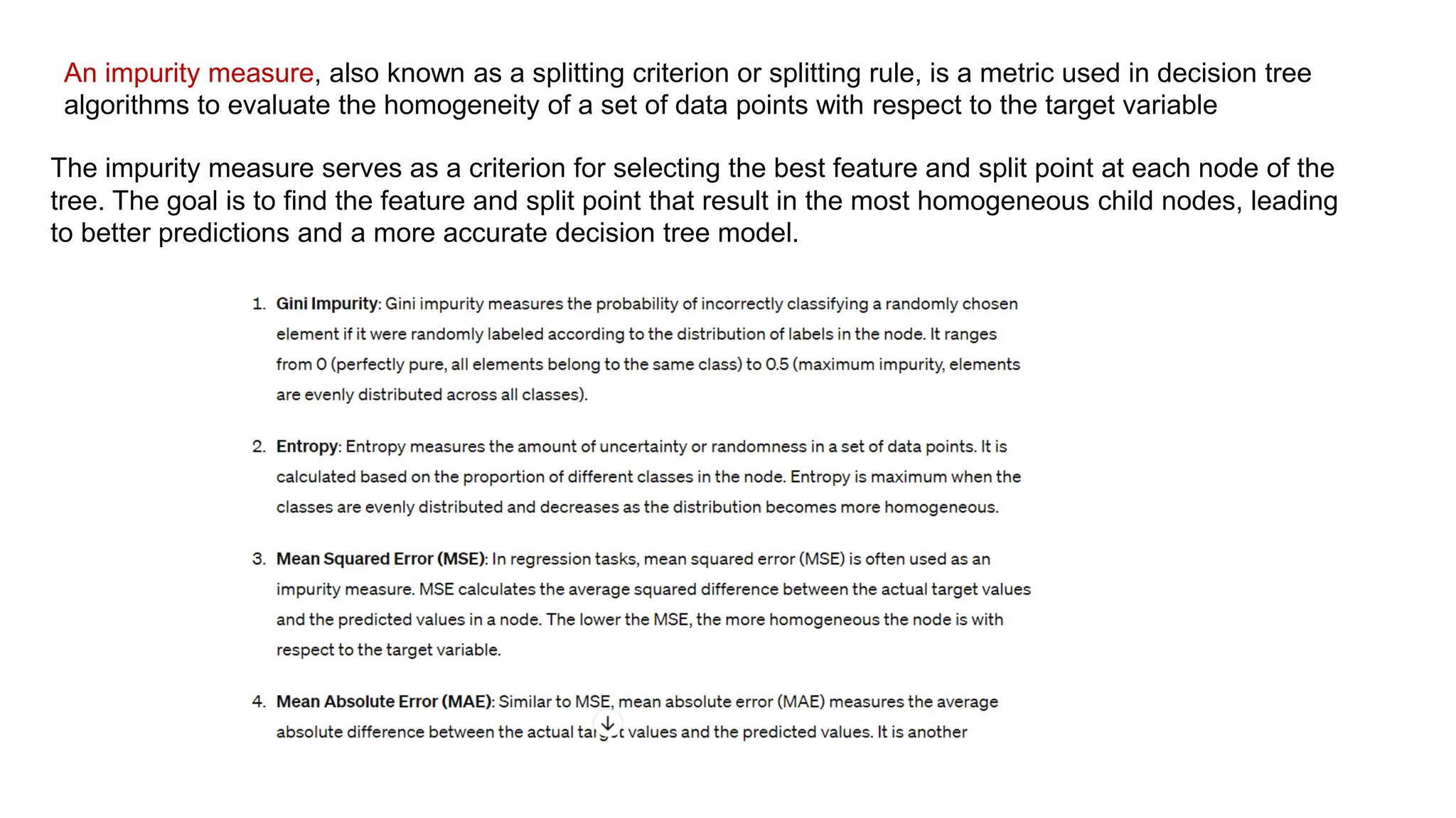An impurity measure, also known as a splitting criterion or splitting rule, is a metric used in decision tree
algorithms to evaluate the homogeneity of a set of data points with respect to the target variable
The impurity measure serves as a criterion for selecting the best feature and split point at each node of the
tree. The goal is to find the feature and split point that result in the most homogeneous child nodes, leading
to better predictions and a more accurate decision tree model.
 