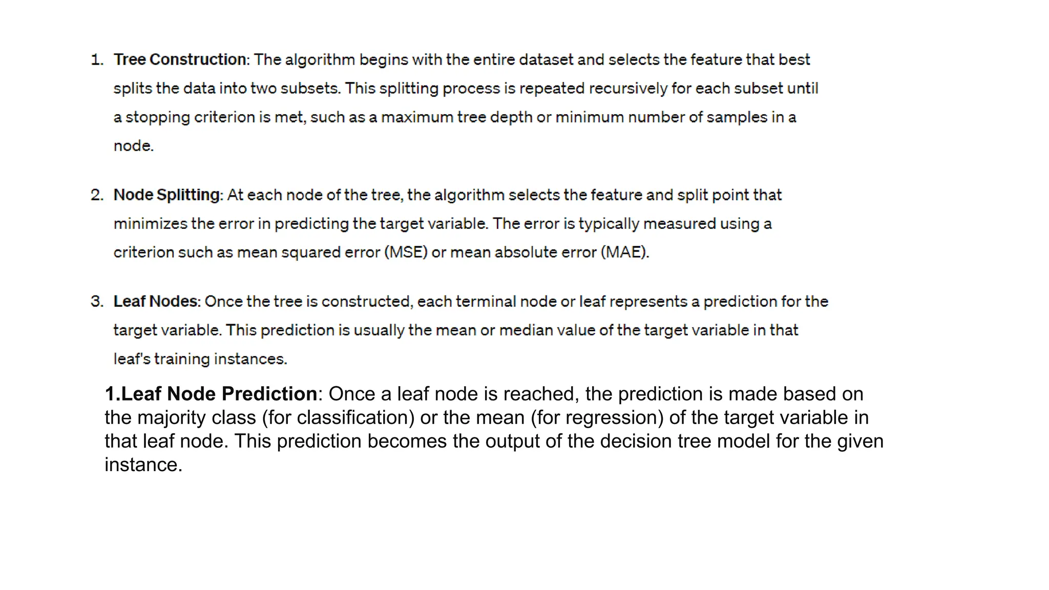 1.Leaf Node Prediction: Once a leaf node is reached, the prediction is made based on
the majority class (for classification) or the mean (for regression) of the target variable in
that leaf node. This prediction becomes the output of the decision tree model for the given
instance.
 