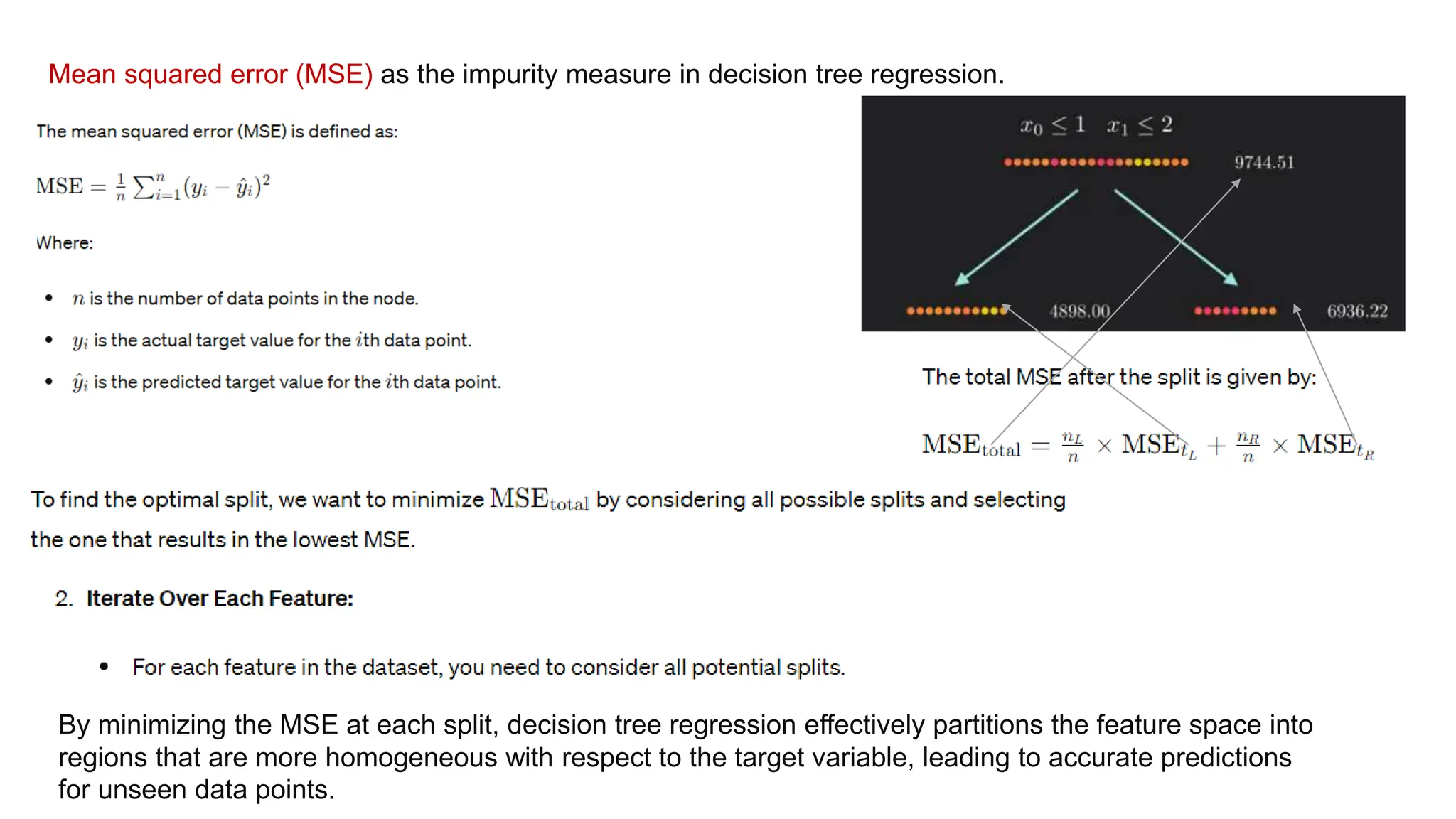 Mean squared error (MSE) as the impurity measure in decision tree regression.
By minimizing the MSE at each split, decision tree regression effectively partitions the feature space into
regions that are more homogeneous with respect to the target variable, leading to accurate predictions
for unseen data points.
 