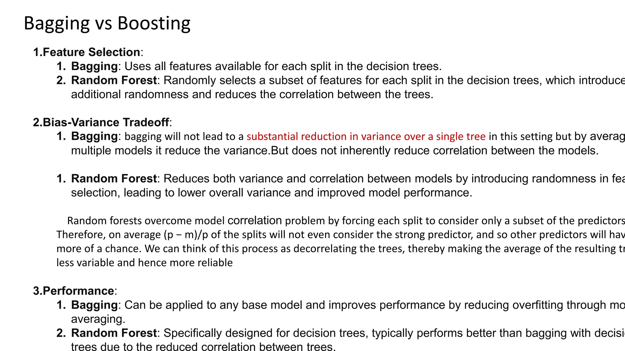 Bagging vs Boosting
1.Feature Selection:
1. Bagging: Uses all features available for each split in the decision trees.
2. Random Forest: Randomly selects a subset of features for each split in the decision trees, which introduce
additional randomness and reduces the correlation between the trees.
2.Bias-Variance Tradeoff:
1. Bagging: bagging will not lead to a substantial reduction in variance over a single tree in this setting but by averag
multiple models it reduce the variance.But does not inherently reduce correlation between the models.
1. Random Forest: Reduces both variance and correlation between models by introducing randomness in fea
selection, leading to lower overall variance and improved model performance.
Random forests overcome model correlation problem by forcing each split to consider only a subset of the predictors
Therefore, on average (p − m)/p of the splits will not even consider the strong predictor, and so other predictors will hav
more of a chance. We can think of this process as decorrelating the trees, thereby making the average of the resulting tr
less variable and hence more reliable
3.Performance:
1. Bagging: Can be applied to any base model and improves performance by reducing overfitting through mo
averaging.
2. Random Forest: Specifically designed for decision trees, typically performs better than bagging with decisio
trees due to the reduced correlation between trees.
 