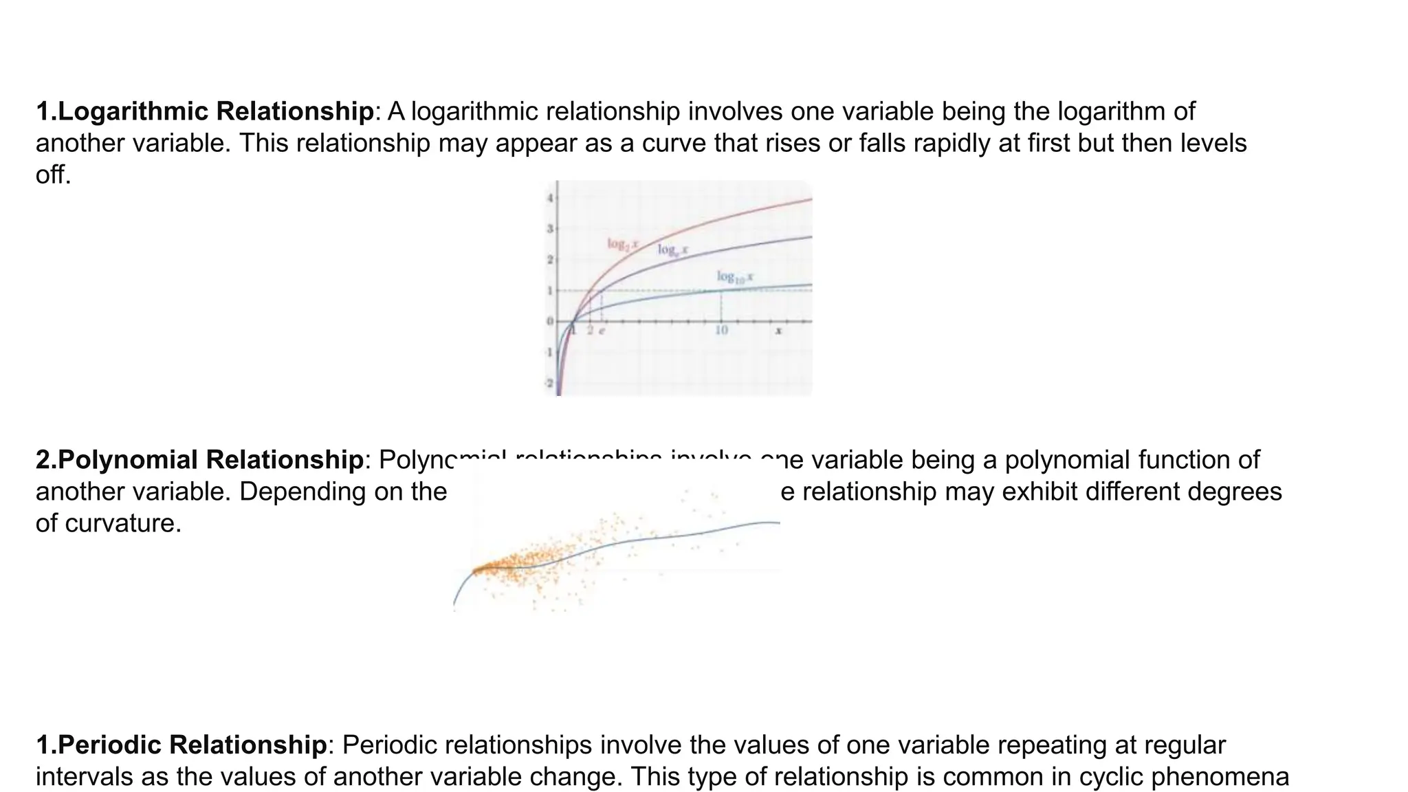 1.Logarithmic Relationship: A logarithmic relationship involves one variable being the logarithm of
another variable. This relationship may appear as a curve that rises or falls rapidly at first but then levels
off.
2.Polynomial Relationship: Polynomial relationships involve one variable being a polynomial function of
another variable. Depending on the degree of the polynomial, the relationship may exhibit different degrees
of curvature.
1.Periodic Relationship: Periodic relationships involve the values of one variable repeating at regular
intervals as the values of another variable change. This type of relationship is common in cyclic phenomena
 