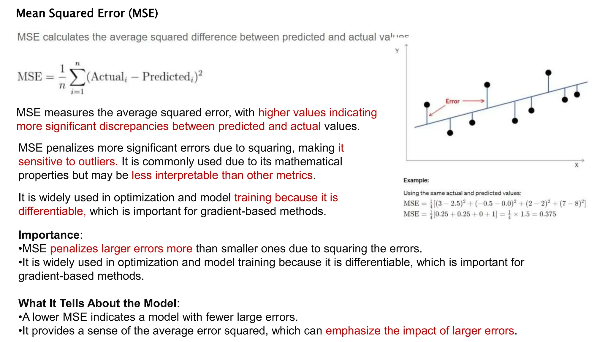 Mean Squared Error (MSE)
MSE measures the average squared error, with higher values indicating
more significant discrepancies between predicted and actual values.
MSE penalizes more significant errors due to squaring, making it
sensitive to outliers. It is commonly used due to its mathematical
properties but may be less interpretable than other metrics.
It is widely used in optimization and model training because it is
differentiable, which is important for gradient-based methods.
Importance:
•MSE penalizes larger errors more than smaller ones due to squaring the errors.
•It is widely used in optimization and model training because it is differentiable, which is important for
gradient-based methods.
What It Tells About the Model:
•A lower MSE indicates a model with fewer large errors.
•It provides a sense of the average error squared, which can emphasize the impact of larger errors.
 