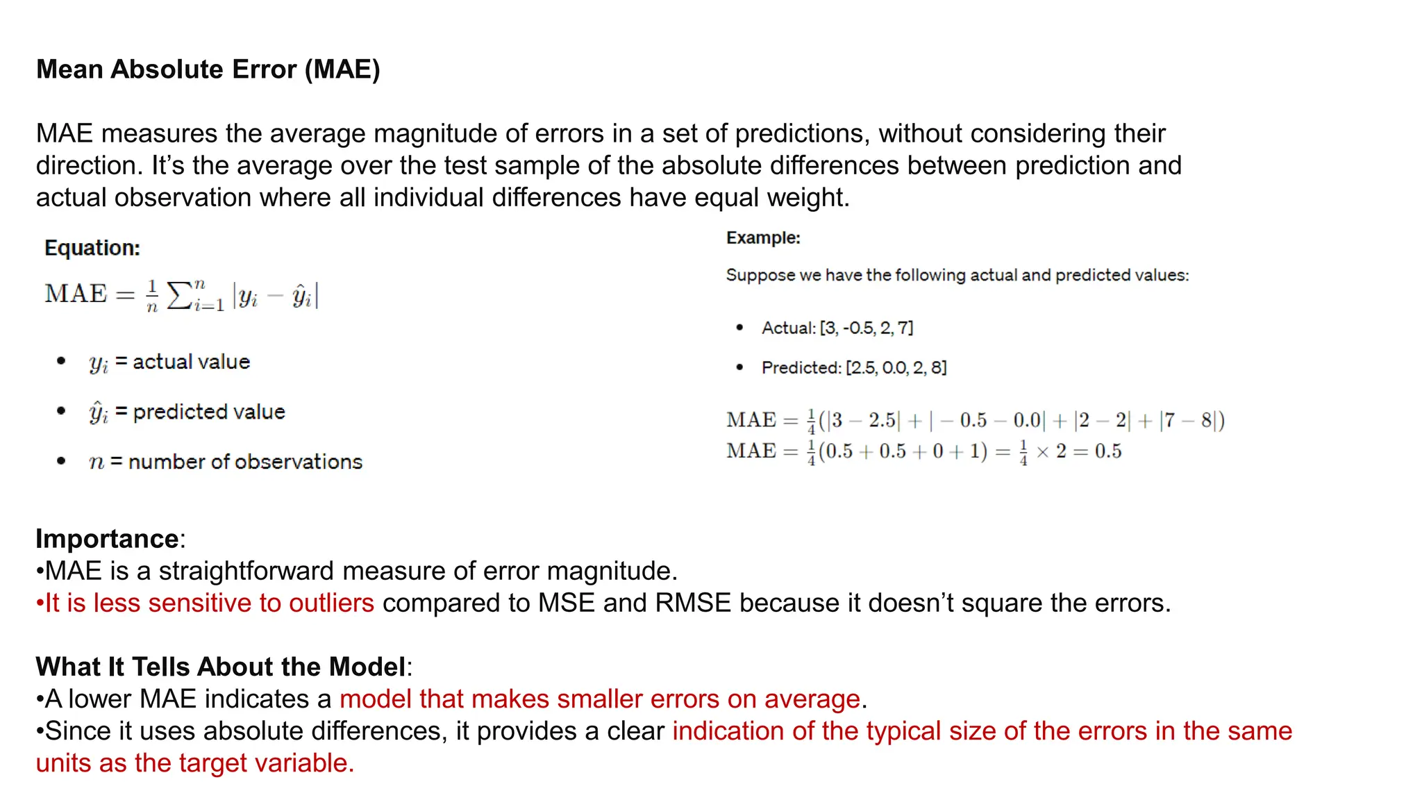Mean Absolute Error (MAE)
MAE measures the average magnitude of errors in a set of predictions, without considering their
direction. It’s the average over the test sample of the absolute differences between prediction and
actual observation where all individual differences have equal weight.
Importance:
•MAE is a straightforward measure of error magnitude.
•It is less sensitive to outliers compared to MSE and RMSE because it doesn’t square the errors.
What It Tells About the Model:
•A lower MAE indicates a model that makes smaller errors on average.
•Since it uses absolute differences, it provides a clear indication of the typical size of the errors in the same
units as the target variable.
 