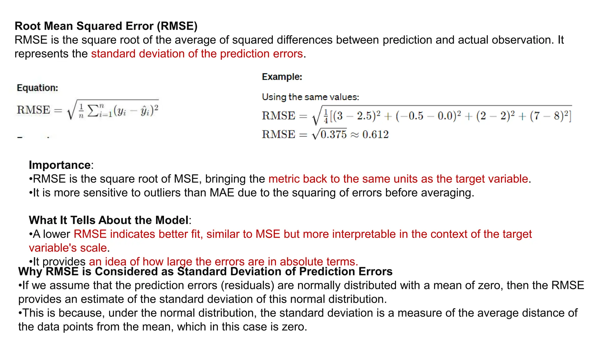 Root Mean Squared Error (RMSE)
RMSE is the square root of the average of squared differences between prediction and actual observation. It
represents the standard deviation of the prediction errors.
Importance:
•RMSE is the square root of MSE, bringing the metric back to the same units as the target variable.
•It is more sensitive to outliers than MAE due to the squaring of errors before averaging.
What It Tells About the Model:
•A lower RMSE indicates better fit, similar to MSE but more interpretable in the context of the target
variable's scale.
•It provides an idea of how large the errors are in absolute terms.
Why RMSE is Considered as Standard Deviation of Prediction Errors
•If we assume that the prediction errors (residuals) are normally distributed with a mean of zero, then the RMSE
provides an estimate of the standard deviation of this normal distribution.
•This is because, under the normal distribution, the standard deviation is a measure of the average distance of
the data points from the mean, which in this case is zero.
 