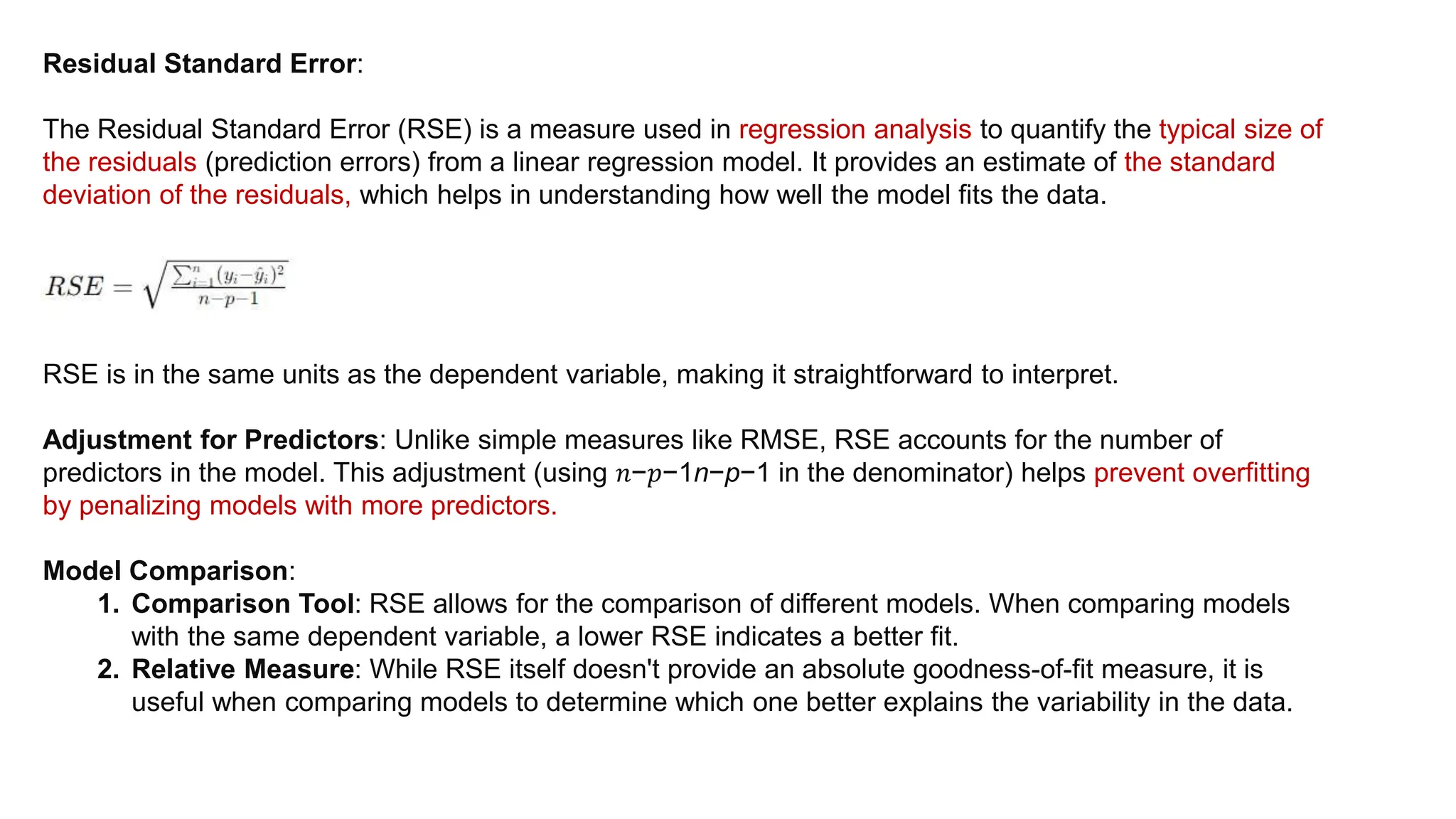 Residual Standard Error:
The Residual Standard Error (RSE) is a measure used in regression analysis to quantify the typical size of
the residuals (prediction errors) from a linear regression model. It provides an estimate of the standard
deviation of the residuals, which helps in understanding how well the model fits the data.
RSE is in the same units as the dependent variable, making it straightforward to interpret.
Adjustment for Predictors: Unlike simple measures like RMSE, RSE accounts for the number of
predictors in the model. This adjustment (using 𝑛−𝑝−1n−p−1 in the denominator) helps prevent overfitting
by penalizing models with more predictors.
Model Comparison:
1. Comparison Tool: RSE allows for the comparison of different models. When comparing models
with the same dependent variable, a lower RSE indicates a better fit.
2. Relative Measure: While RSE itself doesn't provide an absolute goodness-of-fit measure, it is
useful when comparing models to determine which one better explains the variability in the data.
 