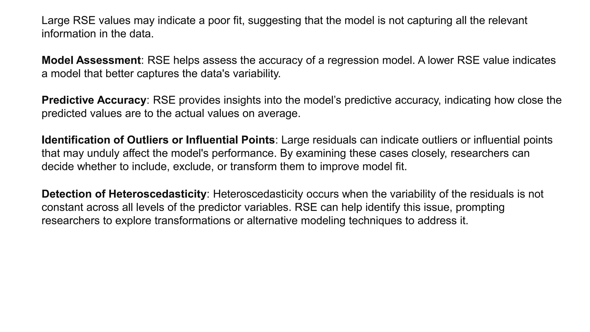 Large RSE values may indicate a poor fit, suggesting that the model is not capturing all the relevant
information in the data.
Model Assessment: RSE helps assess the accuracy of a regression model. A lower RSE value indicates
a model that better captures the data's variability.
Predictive Accuracy: RSE provides insights into the model’s predictive accuracy, indicating how close the
predicted values are to the actual values on average.
Identification of Outliers or Influential Points: Large residuals can indicate outliers or influential points
that may unduly affect the model's performance. By examining these cases closely, researchers can
decide whether to include, exclude, or transform them to improve model fit.
Detection of Heteroscedasticity: Heteroscedasticity occurs when the variability of the residuals is not
constant across all levels of the predictor variables. RSE can help identify this issue, prompting
researchers to explore transformations or alternative modeling techniques to address it.
 