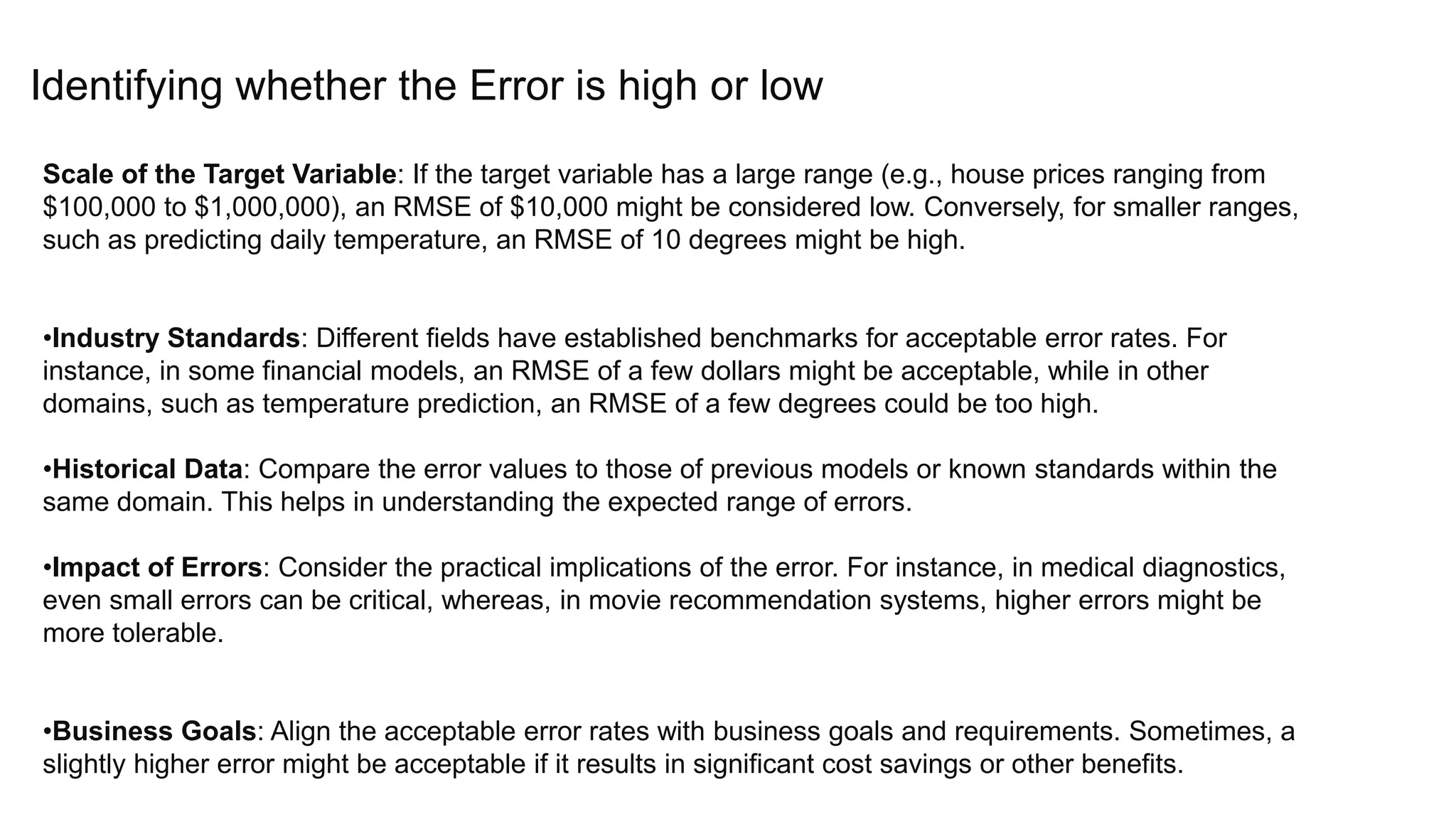 Identifying whether the Error is high or low
Scale of the Target Variable: If the target variable has a large range (e.g., house prices ranging from
$100,000 to $1,000,000), an RMSE of $10,000 might be considered low. Conversely, for smaller ranges,
such as predicting daily temperature, an RMSE of 10 degrees might be high.
•Industry Standards: Different fields have established benchmarks for acceptable error rates. For
instance, in some financial models, an RMSE of a few dollars might be acceptable, while in other
domains, such as temperature prediction, an RMSE of a few degrees could be too high.
•Historical Data: Compare the error values to those of previous models or known standards within the
same domain. This helps in understanding the expected range of errors.
•Impact of Errors: Consider the practical implications of the error. For instance, in medical diagnostics,
even small errors can be critical, whereas, in movie recommendation systems, higher errors might be
more tolerable.
•Business Goals: Align the acceptable error rates with business goals and requirements. Sometimes, a
slightly higher error might be acceptable if it results in significant cost savings or other benefits.
 