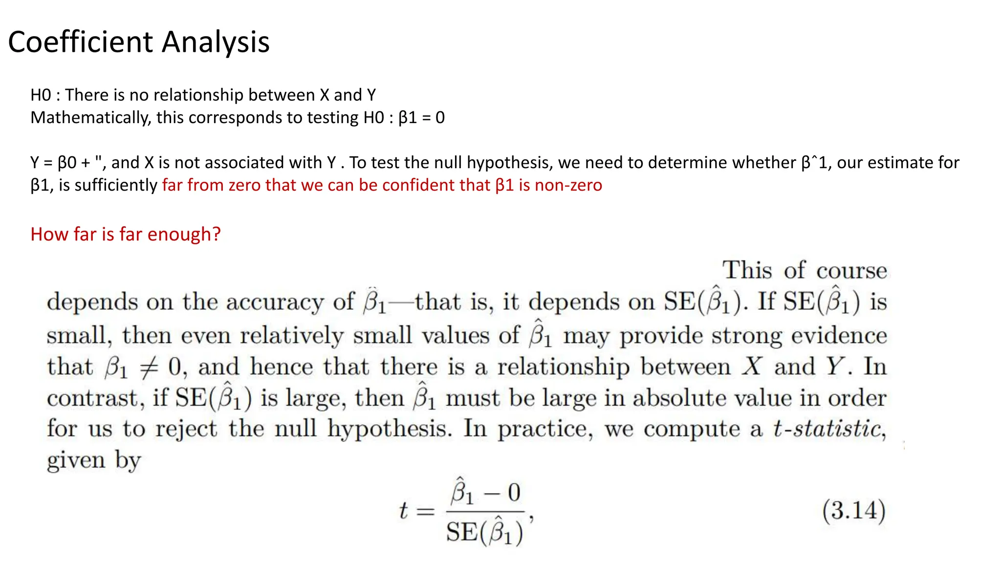 Coefficient Analysis
H0 : There is no relationship between X and Y
Mathematically, this corresponds to testing H0 : β1 = 0
Y = β0 + ", and X is not associated with Y . To test the null hypothesis, we need to determine whether βˆ1, our estimate for
β1, is sufficiently far from zero that we can be confident that β1 is non-zero
How far is far enough?
 
