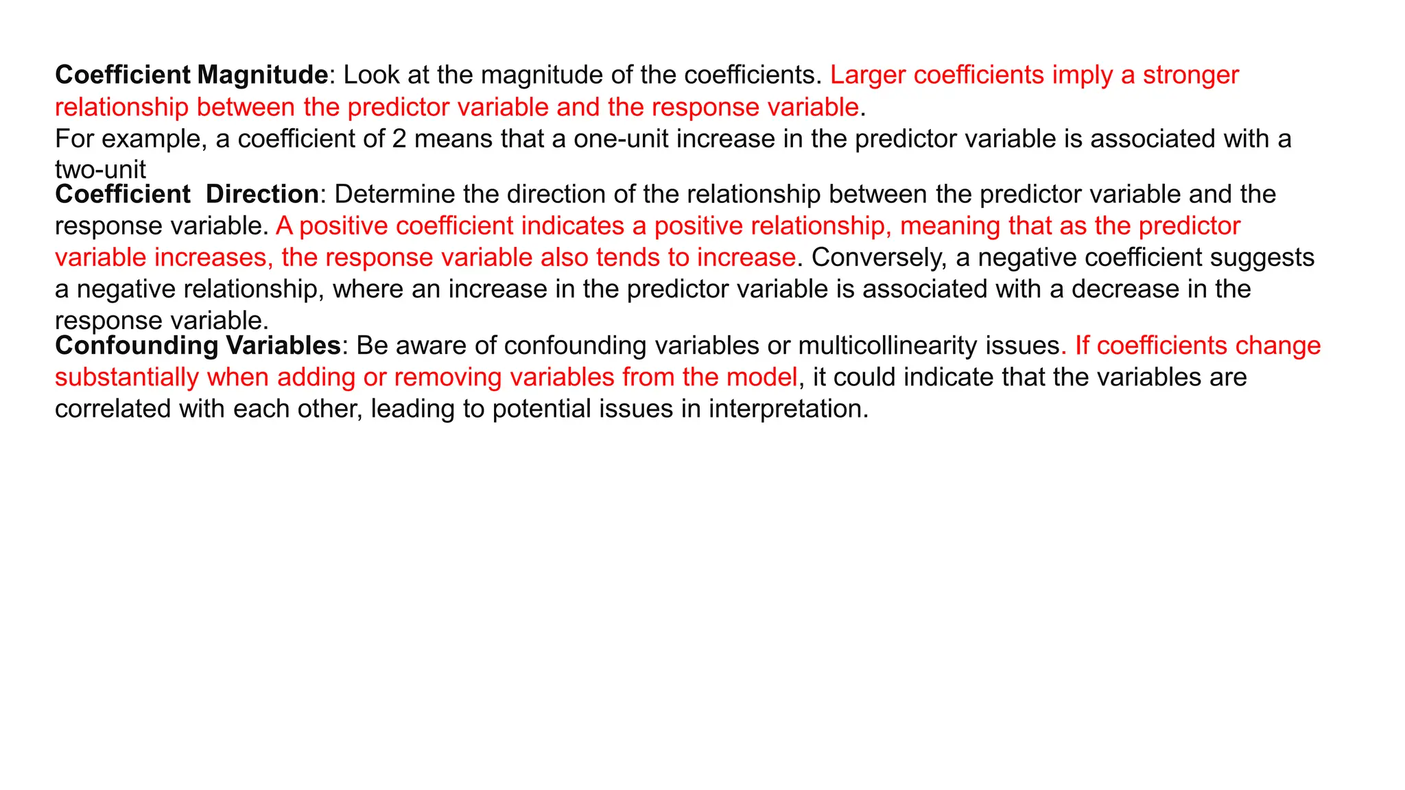 Coefficient Magnitude: Look at the magnitude of the coefficients. Larger coefficients imply a stronger
relationship between the predictor variable and the response variable.
For example, a coefficient of 2 means that a one-unit increase in the predictor variable is associated with a
two-unit
Coefficient Direction: Determine the direction of the relationship between the predictor variable and the
response variable. A positive coefficient indicates a positive relationship, meaning that as the predictor
variable increases, the response variable also tends to increase. Conversely, a negative coefficient suggests
a negative relationship, where an increase in the predictor variable is associated with a decrease in the
response variable.
Confounding Variables: Be aware of confounding variables or multicollinearity issues. If coefficients change
substantially when adding or removing variables from the model, it could indicate that the variables are
correlated with each other, leading to potential issues in interpretation.
 