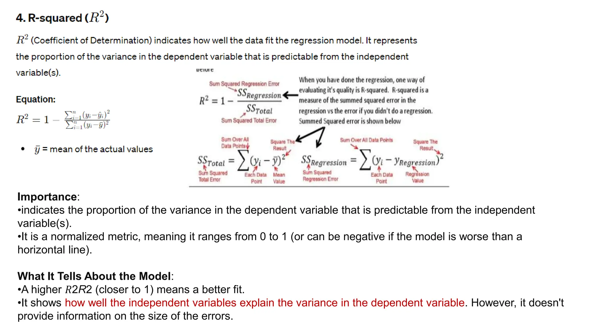 Importance:
•indicates the proportion of the variance in the dependent variable that is predictable from the independent
variable(s).
•It is a normalized metric, meaning it ranges from 0 to 1 (or can be negative if the model is worse than a
horizontal line).
What It Tells About the Model:
•A higher 𝑅2R2 (closer to 1) means a better fit.
•It shows how well the independent variables explain the variance in the dependent variable. However, it doesn't
provide information on the size of the errors.
 