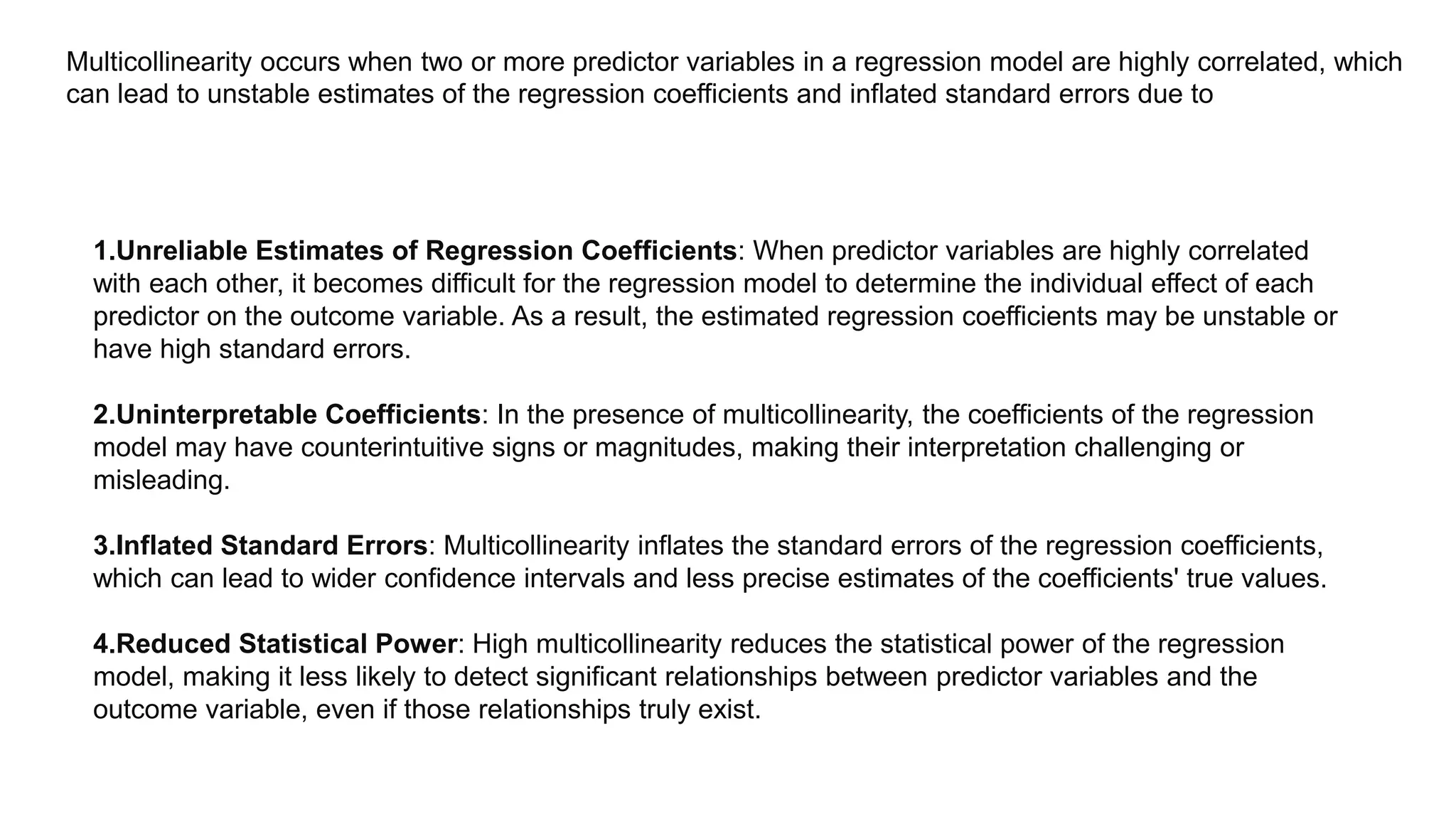 Multicollinearity occurs when two or more predictor variables in a regression model are highly correlated, which
can lead to unstable estimates of the regression coefficients and inflated standard errors due to
1.Unreliable Estimates of Regression Coefficients: When predictor variables are highly correlated
with each other, it becomes difficult for the regression model to determine the individual effect of each
predictor on the outcome variable. As a result, the estimated regression coefficients may be unstable or
have high standard errors.
2.Uninterpretable Coefficients: In the presence of multicollinearity, the coefficients of the regression
model may have counterintuitive signs or magnitudes, making their interpretation challenging or
misleading.
3.Inflated Standard Errors: Multicollinearity inflates the standard errors of the regression coefficients,
which can lead to wider confidence intervals and less precise estimates of the coefficients' true values.
4.Reduced Statistical Power: High multicollinearity reduces the statistical power of the regression
model, making it less likely to detect significant relationships between predictor variables and the
outcome variable, even if those relationships truly exist.
 