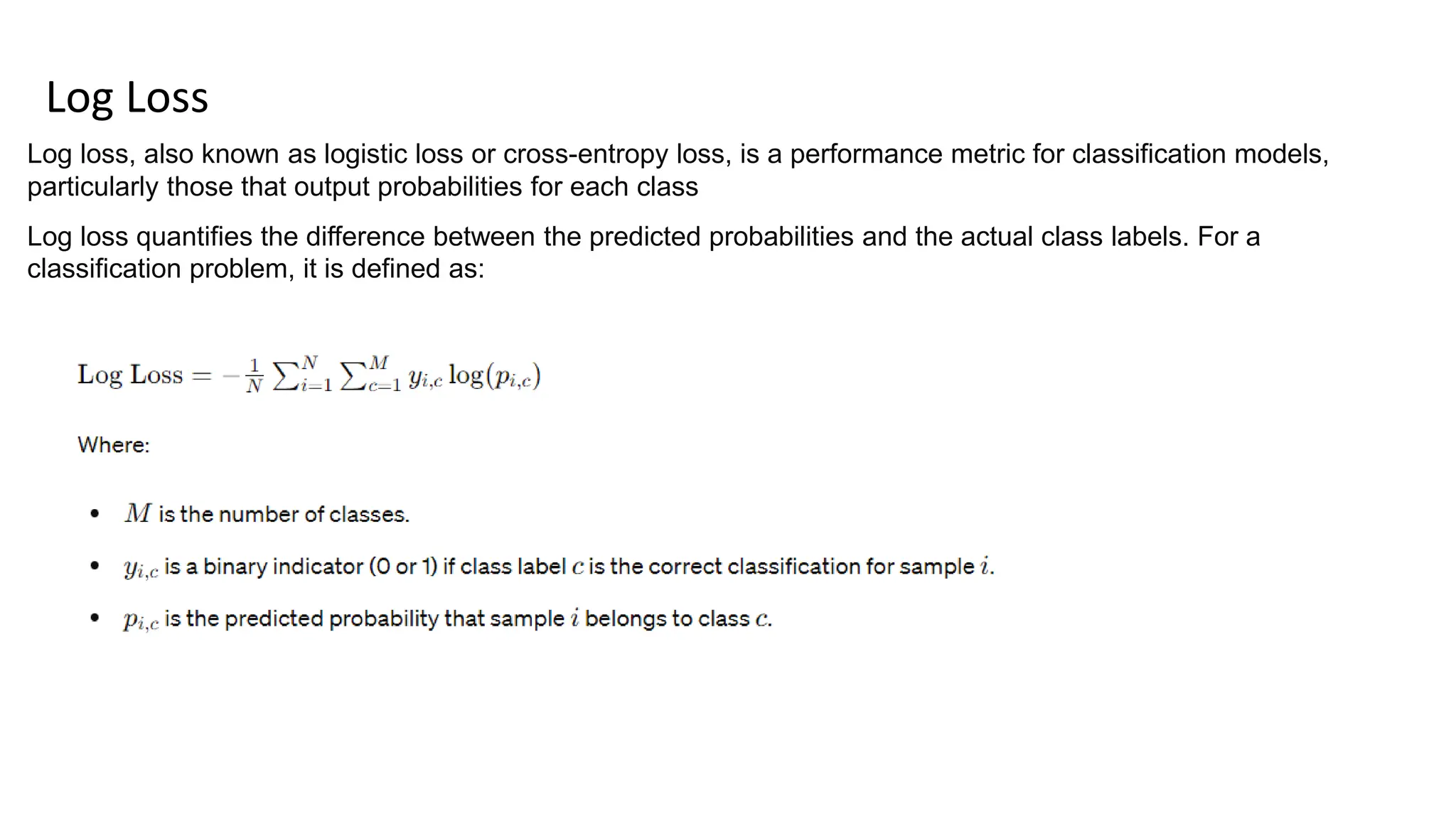 Log Loss
Log loss, also known as logistic loss or cross-entropy loss, is a performance metric for classification models,
particularly those that output probabilities for each class
Log loss quantifies the difference between the predicted probabilities and the actual class labels. For a
classification problem, it is defined as:
 