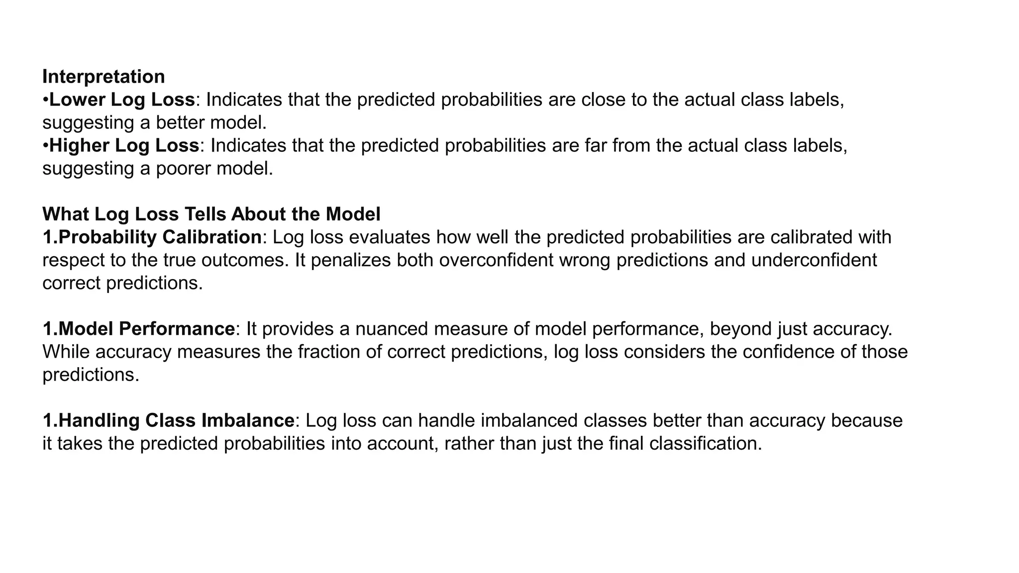 Interpretation
•Lower Log Loss: Indicates that the predicted probabilities are close to the actual class labels,
suggesting a better model.
•Higher Log Loss: Indicates that the predicted probabilities are far from the actual class labels,
suggesting a poorer model.
What Log Loss Tells About the Model
1.Probability Calibration: Log loss evaluates how well the predicted probabilities are calibrated with
respect to the true outcomes. It penalizes both overconfident wrong predictions and underconfident
correct predictions.
1.Model Performance: It provides a nuanced measure of model performance, beyond just accuracy.
While accuracy measures the fraction of correct predictions, log loss considers the confidence of those
predictions.
1.Handling Class Imbalance: Log loss can handle imbalanced classes better than accuracy because
it takes the predicted probabilities into account, rather than just the final classification.
 