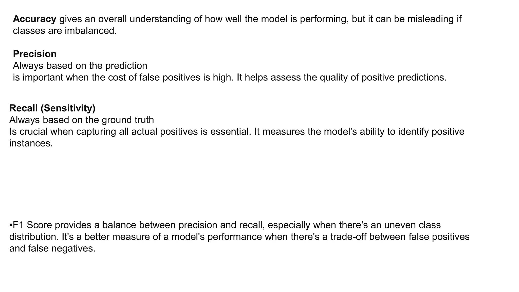 Accuracy gives an overall understanding of how well the model is performing, but it can be misleading if
classes are imbalanced.
Precision
Always based on the prediction
is important when the cost of false positives is high. It helps assess the quality of positive predictions.
Recall (Sensitivity)
Always based on the ground truth
Is crucial when capturing all actual positives is essential. It measures the model's ability to identify positive
instances.
•F1 Score provides a balance between precision and recall, especially when there's an uneven class
distribution. It's a better measure of a model's performance when there's a trade-off between false positives
and false negatives.
 