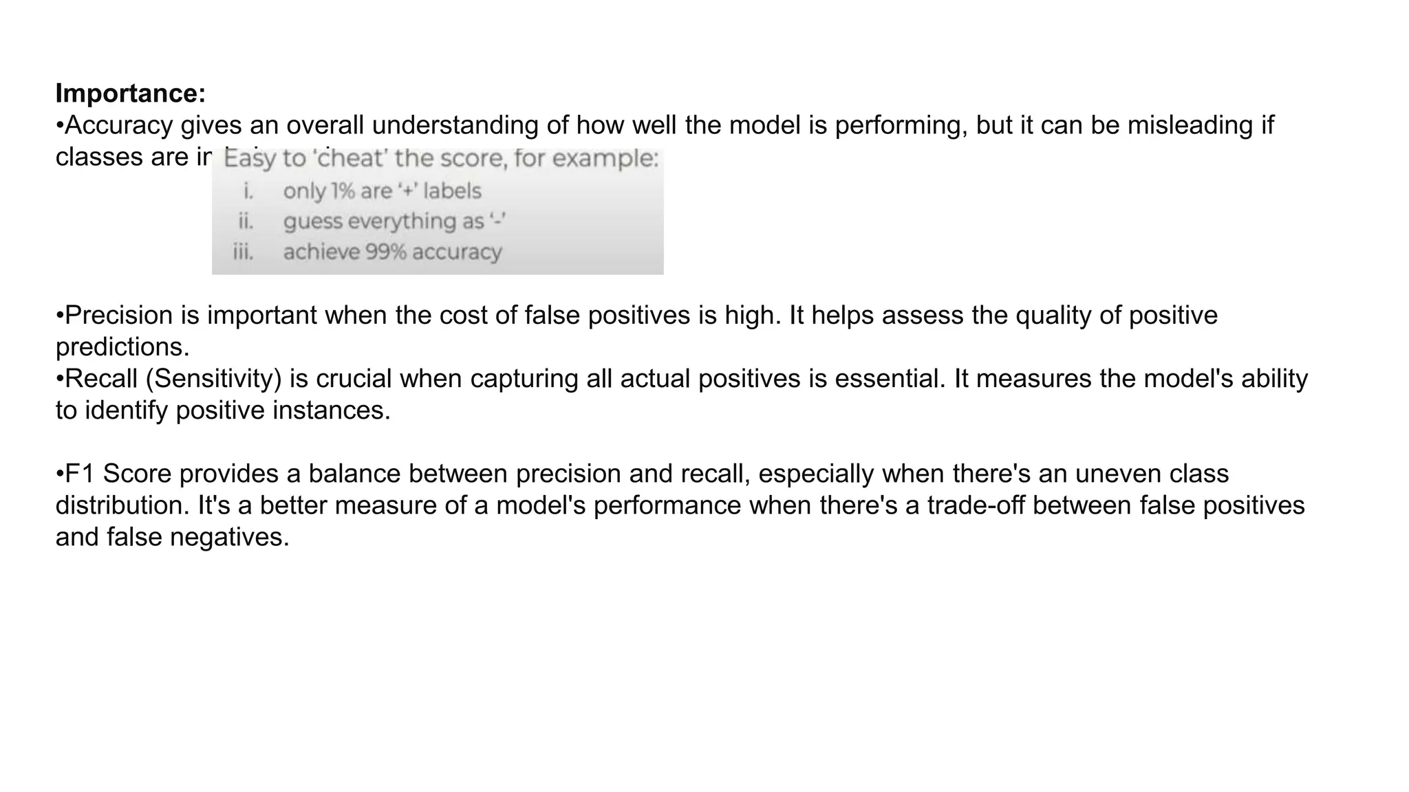 Importance:
•Accuracy gives an overall understanding of how well the model is performing, but it can be misleading if
classes are imbalanced.
•Precision is important when the cost of false positives is high. It helps assess the quality of positive
predictions.
•Recall (Sensitivity) is crucial when capturing all actual positives is essential. It measures the model's ability
to identify positive instances.
•F1 Score provides a balance between precision and recall, especially when there's an uneven class
distribution. It's a better measure of a model's performance when there's a trade-off between false positives
and false negatives.
 