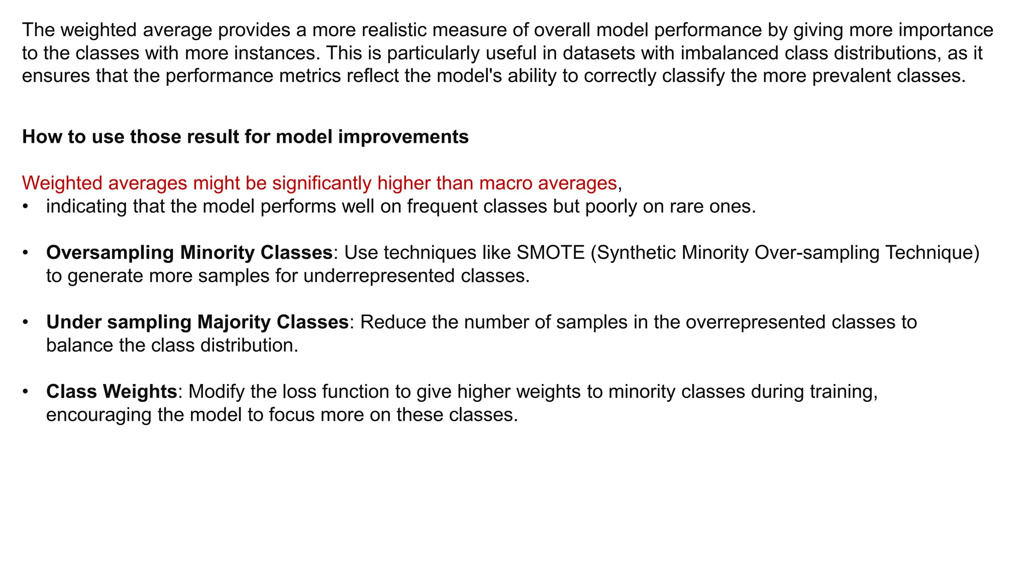 The weighted average provides a more realistic measure of overall model performance by giving more importance
to the classes with more instances. This is particularly useful in datasets with imbalanced class distributions, as it
ensures that the performance metrics reflect the model's ability to correctly classify the more prevalent classes.
How to use those result for model improvements
Weighted averages might be significantly higher than macro averages,
• indicating that the model performs well on frequent classes but poorly on rare ones.
• Oversampling Minority Classes: Use techniques like SMOTE (Synthetic Minority Over-sampling Technique)
to generate more samples for underrepresented classes.
• Under sampling Majority Classes: Reduce the number of samples in the overrepresented classes to
balance the class distribution.
• Class Weights: Modify the loss function to give higher weights to minority classes during training,
encouraging the model to focus more on these classes.
 