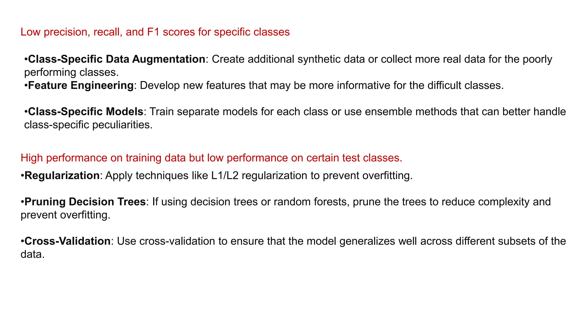 Low precision, recall, and F1 scores for specific classes
•Class-Specific Data Augmentation: Create additional synthetic data or collect more real data for the poorly
performing classes.
•Feature Engineering: Develop new features that may be more informative for the difficult classes.
•Class-Specific Models: Train separate models for each class or use ensemble methods that can better handle
class-specific peculiarities.
High performance on training data but low performance on certain test classes.
•Regularization: Apply techniques like L1/L2 regularization to prevent overfitting.
•Pruning Decision Trees: If using decision trees or random forests, prune the trees to reduce complexity and
prevent overfitting.
•Cross-Validation: Use cross-validation to ensure that the model generalizes well across different subsets of the
data.
 