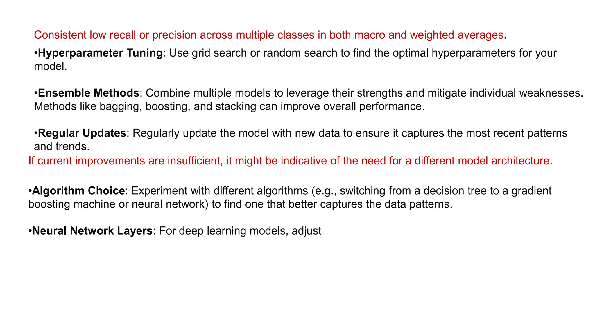 Consistent low recall or precision across multiple classes in both macro and weighted averages.
•Hyperparameter Tuning: Use grid search or random search to find the optimal hyperparameters for your
model.
•Ensemble Methods: Combine multiple models to leverage their strengths and mitigate individual weaknesses.
Methods like bagging, boosting, and stacking can improve overall performance.
•Regular Updates: Regularly update the model with new data to ensure it captures the most recent patterns
and trends.
If current improvements are insufficient, it might be indicative of the need for a different model architecture.
•Algorithm Choice: Experiment with different algorithms (e.g., switching from a decision tree to a gradient
boosting machine or neural network) to find one that better captures the data patterns.
•Neural Network Layers: For deep learning models, adjust
 