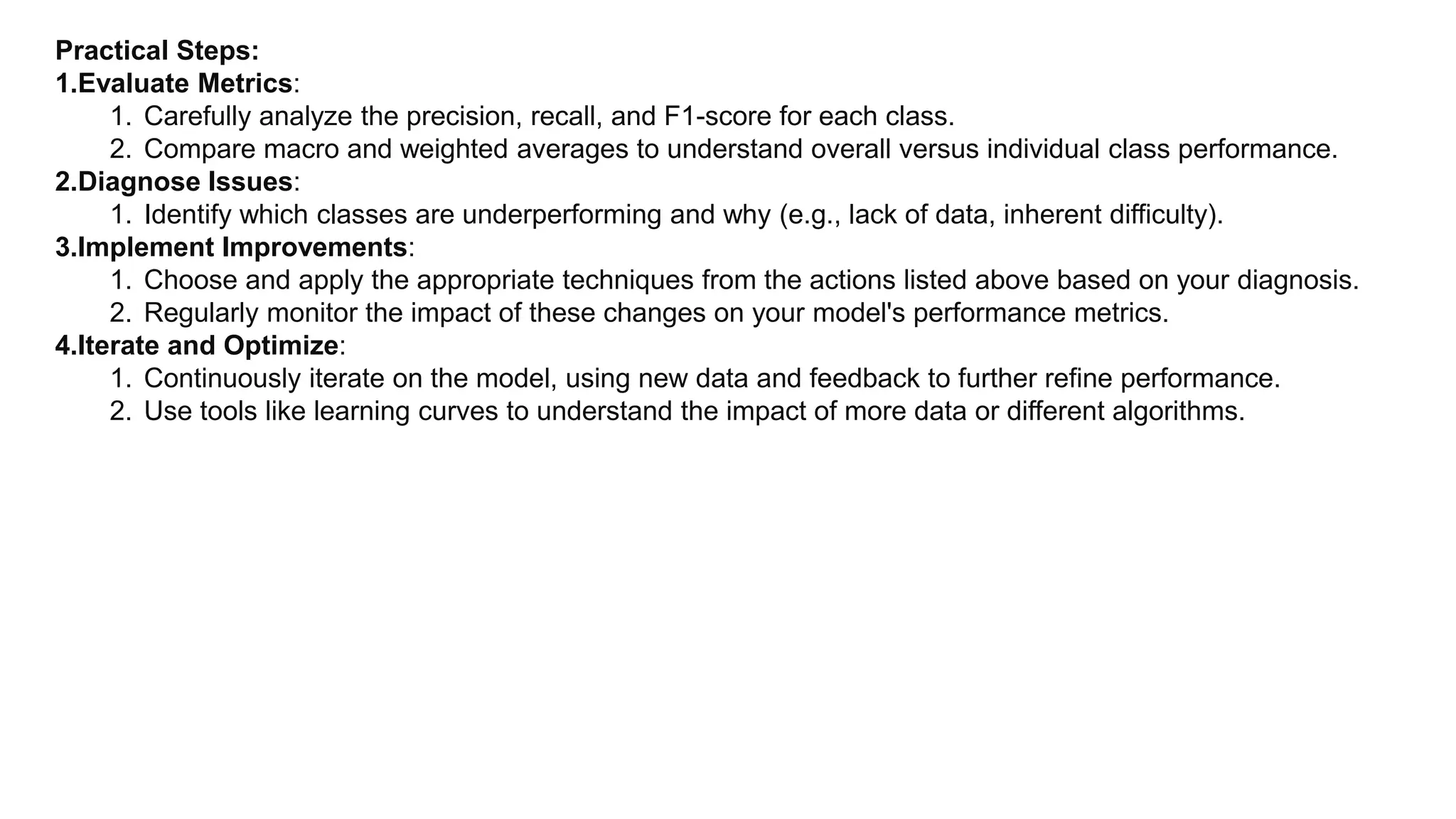 Practical Steps:
1.Evaluate Metrics:
1. Carefully analyze the precision, recall, and F1-score for each class.
2. Compare macro and weighted averages to understand overall versus individual class performance.
2.Diagnose Issues:
1. Identify which classes are underperforming and why (e.g., lack of data, inherent difficulty).
3.Implement Improvements:
1. Choose and apply the appropriate techniques from the actions listed above based on your diagnosis.
2. Regularly monitor the impact of these changes on your model's performance metrics.
4.Iterate and Optimize:
1. Continuously iterate on the model, using new data and feedback to further refine performance.
2. Use tools like learning curves to understand the impact of more data or different algorithms.
 