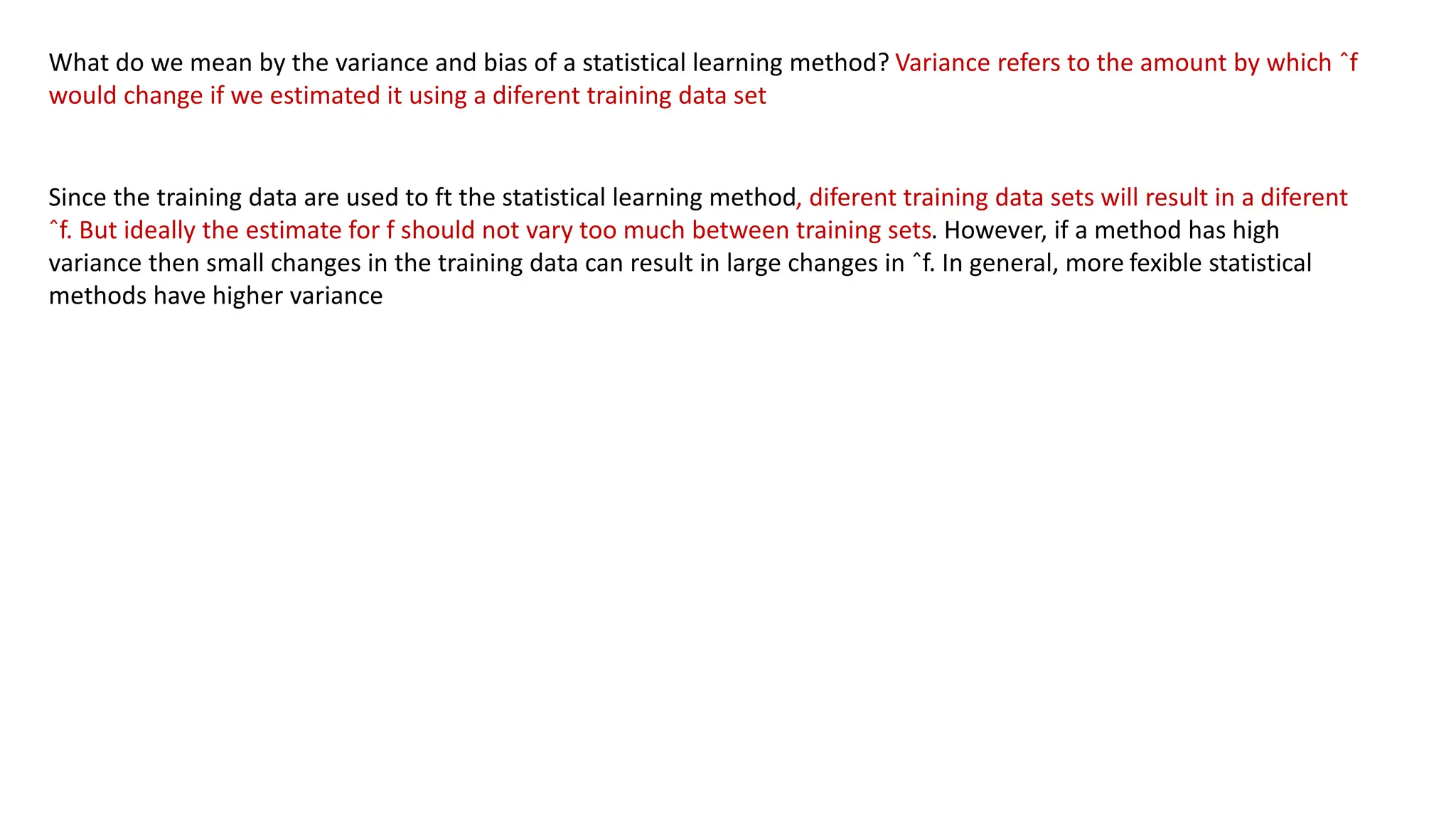 What do we mean by the variance and bias of a statistical learning method? Variance refers to the amount by which ˆf
would change if we estimated it using a diferent training data set
Since the training data are used to ft the statistical learning method, diferent training data sets will result in a diferent
ˆf. But ideally the estimate for f should not vary too much between training sets. However, if a method has high
variance then small changes in the training data can result in large changes in ˆf. In general, more fexible statistical
methods have higher variance
 