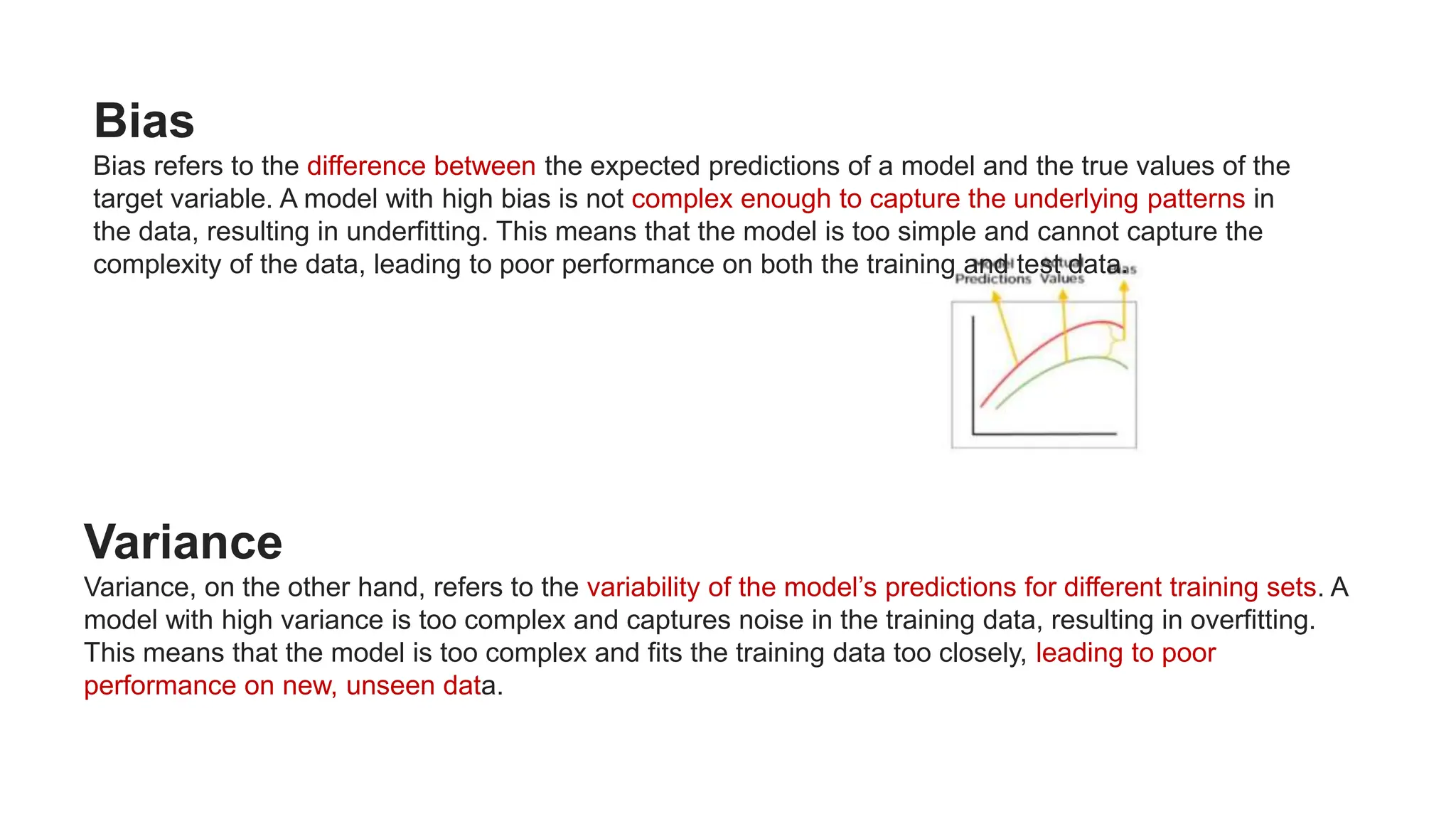 Bias
Bias refers to the difference between the expected predictions of a model and the true values of the
target variable. A model with high bias is not complex enough to capture the underlying patterns in
the data, resulting in underfitting. This means that the model is too simple and cannot capture the
complexity of the data, leading to poor performance on both the training and test data.
Variance
Variance, on the other hand, refers to the variability of the model’s predictions for different training sets. A
model with high variance is too complex and captures noise in the training data, resulting in overfitting.
This means that the model is too complex and fits the training data too closely, leading to poor
performance on new, unseen data.
 