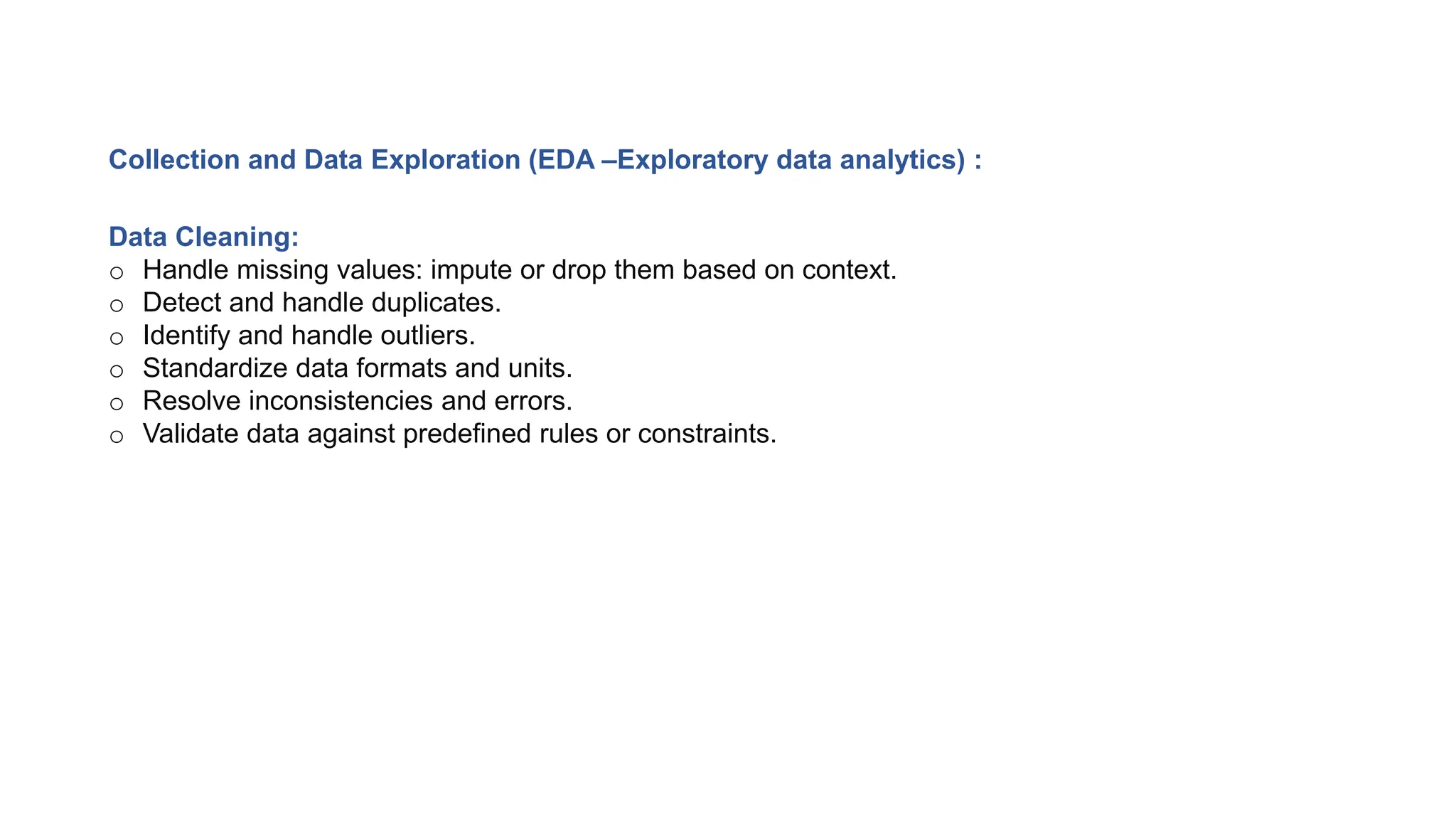 Collection and Data Exploration (EDA –Exploratory data analytics) :
Data Cleaning:
o Handle missing values: impute or drop them based on context.
o Detect and handle duplicates.
o Identify and handle outliers.
o Standardize data formats and units.
o Resolve inconsistencies and errors.
o Validate data against predefined rules or constraints.
 