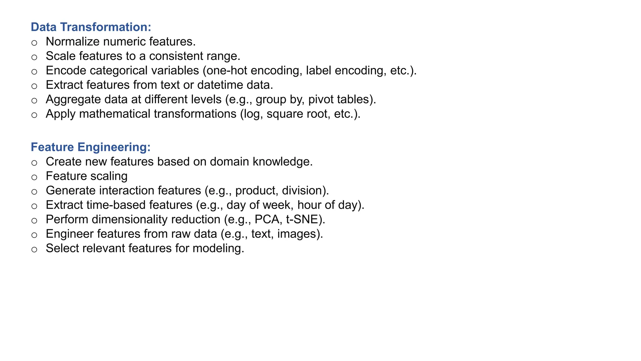 Feature Engineering:
o Create new features based on domain knowledge.
o Feature scaling
o Generate interaction features (e.g., product, division).
o Extract time-based features (e.g., day of week, hour of day).
o Perform dimensionality reduction (e.g., PCA, t-SNE).
o Engineer features from raw data (e.g., text, images).
o Select relevant features for modeling.
Data Transformation:
o Normalize numeric features.
o Scale features to a consistent range.
o Encode categorical variables (one-hot encoding, label encoding, etc.).
o Extract features from text or datetime data.
o Aggregate data at different levels (e.g., group by, pivot tables).
o Apply mathematical transformations (log, square root, etc.).
 