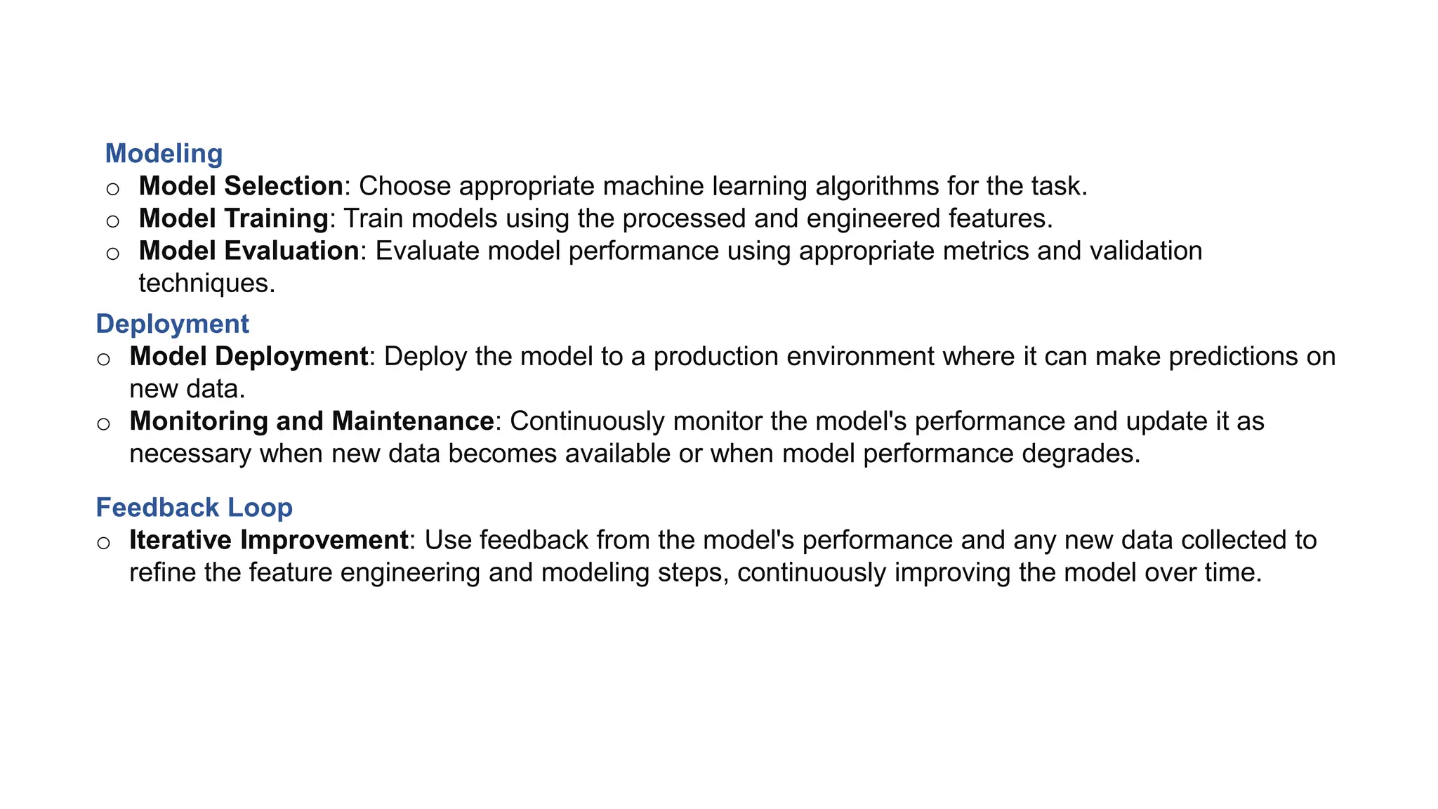 Modeling
o Model Selection: Choose appropriate machine learning algorithms for the task.
o Model Training: Train models using the processed and engineered features.
o Model Evaluation: Evaluate model performance using appropriate metrics and validation
techniques.
Deployment
o Model Deployment: Deploy the model to a production environment where it can make predictions on
new data.
o Monitoring and Maintenance: Continuously monitor the model's performance and update it as
necessary when new data becomes available or when model performance degrades.
Feedback Loop
o Iterative Improvement: Use feedback from the model's performance and any new data collected to
refine the feature engineering and modeling steps, continuously improving the model over time.
 