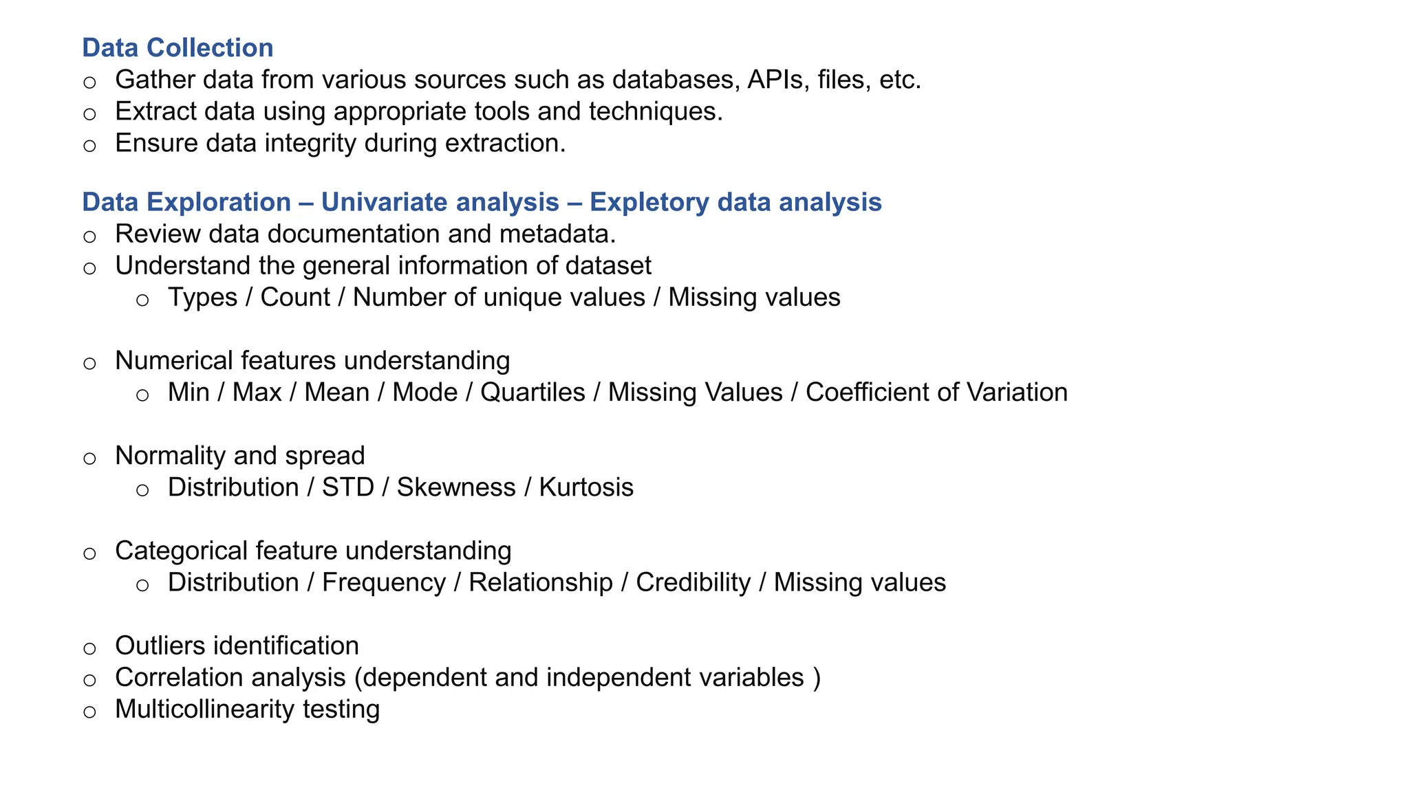 Data Collection
o Gather data from various sources such as databases, APIs, files, etc.
o Extract data using appropriate tools and techniques.
o Ensure data integrity during extraction.
Data Exploration – Univariate analysis – Expletory data analysis
o Review data documentation and metadata.
o Understand the general information of dataset
o Types / Count / Number of unique values / Missing values
o Numerical features understanding
o Min / Max / Mean / Mode / Quartiles / Missing Values / Coefficient of Variation
o Normality and spread
o Distribution / STD / Skewness / Kurtosis
o Categorical feature understanding
o Distribution / Frequency / Relationship / Credibility / Missing values
o Outliers identification
o Correlation analysis (dependent and independent variables )
o Multicollinearity testing
 