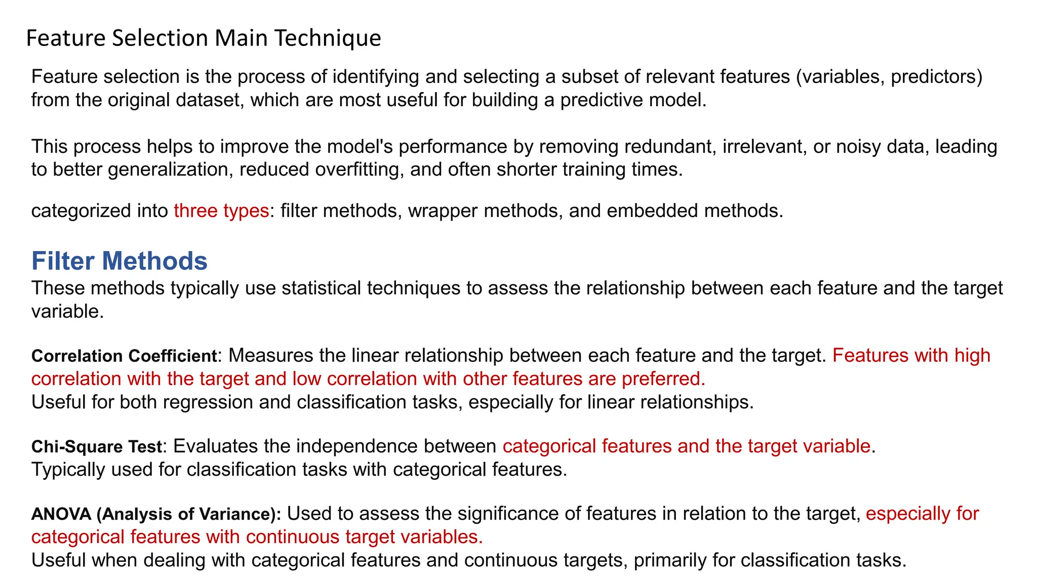 Feature Selection Main Technique
Feature selection is the process of identifying and selecting a subset of relevant features (variables, predictors)
from the original dataset, which are most useful for building a predictive model.
This process helps to improve the model's performance by removing redundant, irrelevant, or noisy data, leading
to better generalization, reduced overfitting, and often shorter training times.
categorized into three types: filter methods, wrapper methods, and embedded methods.
Filter Methods
These methods typically use statistical techniques to assess the relationship between each feature and the target
variable.
Correlation Coefficient: Measures the linear relationship between each feature and the target. Features with high
correlation with the target and low correlation with other features are preferred.
Useful for both regression and classification tasks, especially for linear relationships.
Chi-Square Test: Evaluates the independence between categorical features and the target variable.
Typically used for classification tasks with categorical features.
ANOVA (Analysis of Variance): Used to assess the significance of features in relation to the target, especially for
categorical features with continuous target variables.
Useful when dealing with categorical features and continuous targets, primarily for classification tasks.
 