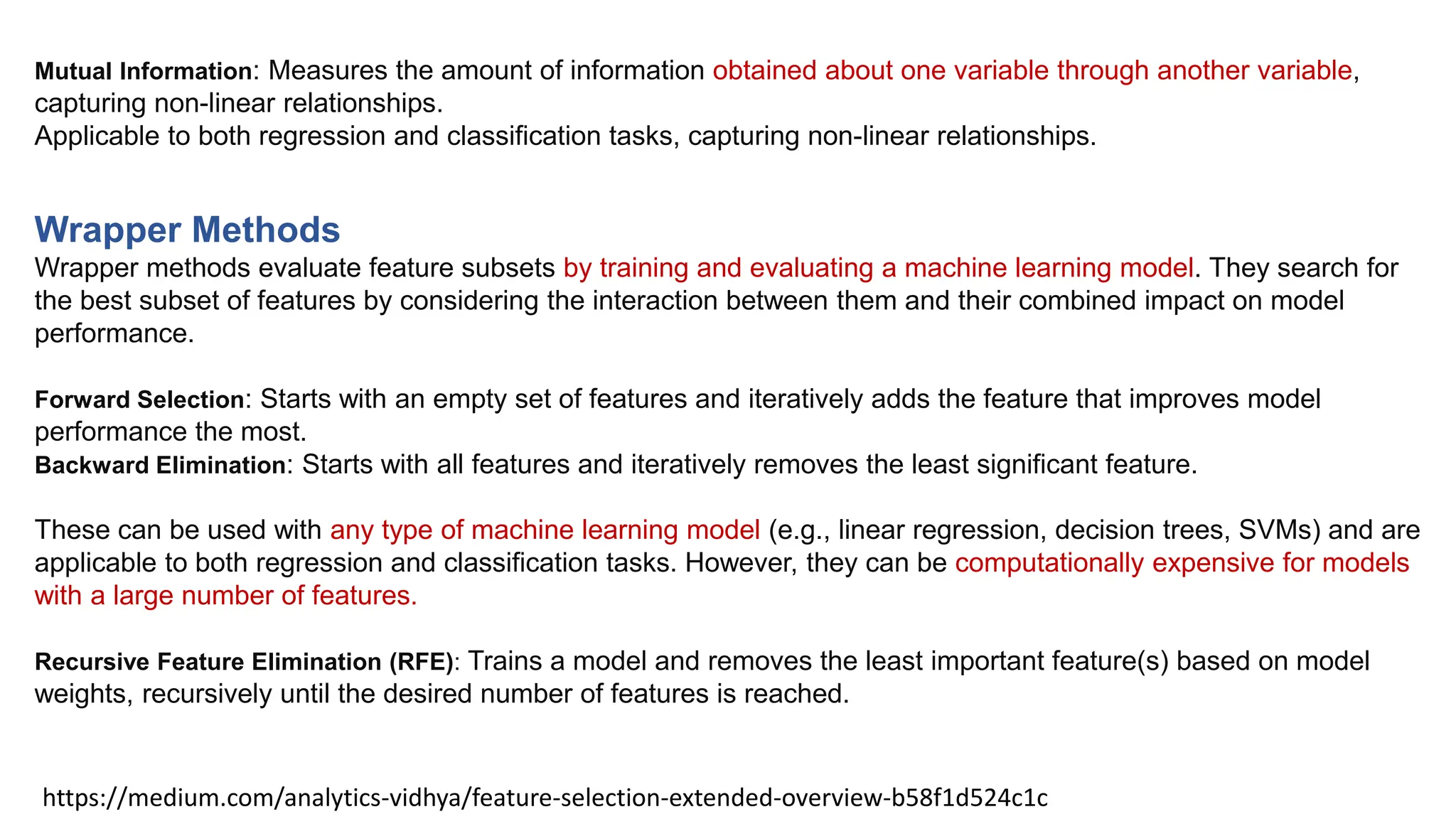 https://medium.com/analytics-vidhya/feature-selection-extended-overview-b58f1d524c1c
Wrapper Methods
Wrapper methods evaluate feature subsets by training and evaluating a machine learning model. They search for
the best subset of features by considering the interaction between them and their combined impact on model
performance.
Forward Selection: Starts with an empty set of features and iteratively adds the feature that improves model
performance the most.
Backward Elimination: Starts with all features and iteratively removes the least significant feature.
These can be used with any type of machine learning model (e.g., linear regression, decision trees, SVMs) and are
applicable to both regression and classification tasks. However, they can be computationally expensive for models
with a large number of features.
Recursive Feature Elimination (RFE): Trains a model and removes the least important feature(s) based on model
weights, recursively until the desired number of features is reached.
Mutual Information: Measures the amount of information obtained about one variable through another variable,
capturing non-linear relationships.
Applicable to both regression and classification tasks, capturing non-linear relationships.
 