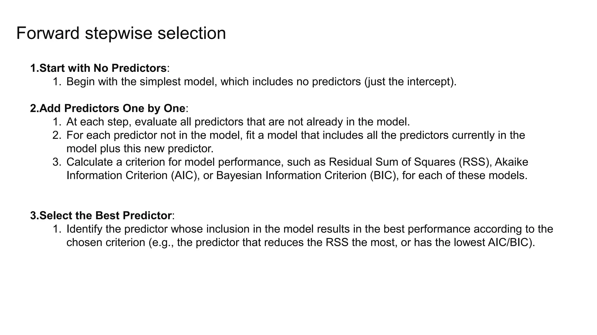 Forward stepwise selection
1.Start with No Predictors:
1. Begin with the simplest model, which includes no predictors (just the intercept).
2.Add Predictors One by One:
1. At each step, evaluate all predictors that are not already in the model.
2. For each predictor not in the model, fit a model that includes all the predictors currently in the
model plus this new predictor.
3. Calculate a criterion for model performance, such as Residual Sum of Squares (RSS), Akaike
Information Criterion (AIC), or Bayesian Information Criterion (BIC), for each of these models.
3.Select the Best Predictor:
1. Identify the predictor whose inclusion in the model results in the best performance according to the
chosen criterion (e.g., the predictor that reduces the RSS the most, or has the lowest AIC/BIC).
 