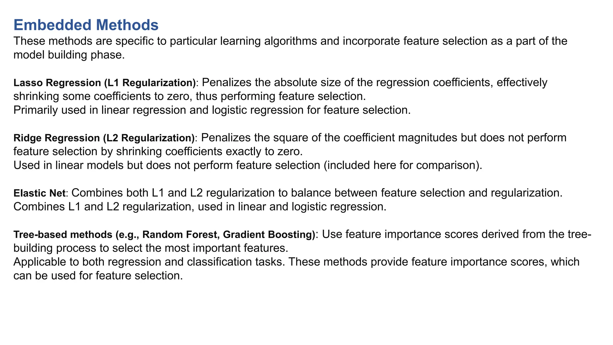 Embedded Methods
These methods are specific to particular learning algorithms and incorporate feature selection as a part of the
model building phase.
Lasso Regression (L1 Regularization): Penalizes the absolute size of the regression coefficients, effectively
shrinking some coefficients to zero, thus performing feature selection.
Primarily used in linear regression and logistic regression for feature selection.
Ridge Regression (L2 Regularization): Penalizes the square of the coefficient magnitudes but does not perform
feature selection by shrinking coefficients exactly to zero.
Used in linear models but does not perform feature selection (included here for comparison).
Elastic Net: Combines both L1 and L2 regularization to balance between feature selection and regularization.
Combines L1 and L2 regularization, used in linear and logistic regression.
Tree-based methods (e.g., Random Forest, Gradient Boosting): Use feature importance scores derived from the tree-
building process to select the most important features.
Applicable to both regression and classification tasks. These methods provide feature importance scores, which
can be used for feature selection.
 