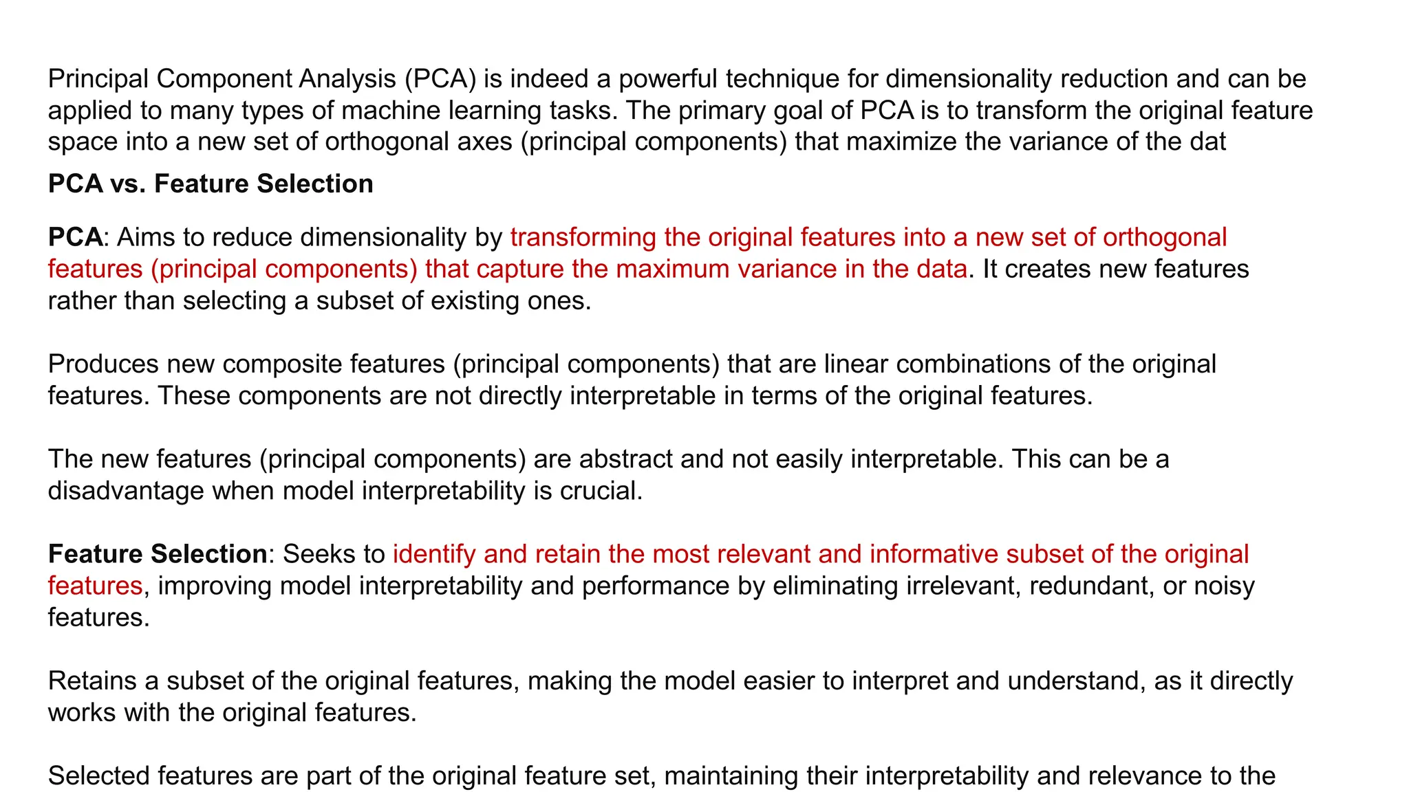 Principal Component Analysis (PCA) is indeed a powerful technique for dimensionality reduction and can be
applied to many types of machine learning tasks. The primary goal of PCA is to transform the original feature
space into a new set of orthogonal axes (principal components) that maximize the variance of the dat
PCA vs. Feature Selection
PCA: Aims to reduce dimensionality by transforming the original features into a new set of orthogonal
features (principal components) that capture the maximum variance in the data. It creates new features
rather than selecting a subset of existing ones.
Produces new composite features (principal components) that are linear combinations of the original
features. These components are not directly interpretable in terms of the original features.
The new features (principal components) are abstract and not easily interpretable. This can be a
disadvantage when model interpretability is crucial.
Feature Selection: Seeks to identify and retain the most relevant and informative subset of the original
features, improving model interpretability and performance by eliminating irrelevant, redundant, or noisy
features.
Retains a subset of the original features, making the model easier to interpret and understand, as it directly
works with the original features.
Selected features are part of the original feature set, maintaining their interpretability and relevance to the
 